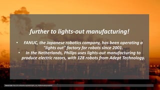 further to lights-out manufacturing!
• FANUC, the Japanese robotics company, has been operating a
"lights out" factory for robots since 2001.
• In the Netherlands, Philips uses lights-out manufacturing to
produce electric razors, with 128 robots from Adept Technology.
Source Link: http://en.wikipedia.org/wiki/Lights_out_%28manufacturing%29
 