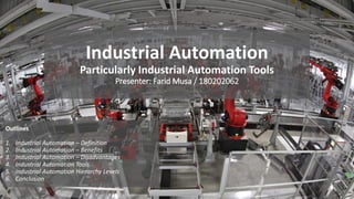 Industrial Automation
Particularly Industrial Automation Tools
Presenter: Farid Musa / 180202062
Outlines
1. Industrial Automation – Definition
2. Industrial Automation – Benefits
3. Industrial Automation – Disadvantages
4. Industrial Automation Tools
5. Industrial Automation Hierarchy Levels
6. Conclusion
 