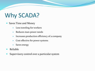 Why SCADA?
 Saves Time and Money
 Less traveling for workers
 Reduces man-power needs
 Increases production efficiency of a company
 Cost effective for power systems
 Saves energy
 Reliable
 Supervisory control over a particular system
 