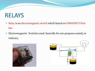 RELAYS
 Relay is an electromagnetic switch which based on FARADAY’S First
law.
 Electromagnetic Switches used ,basically for one purposes mainly in
industry.
 