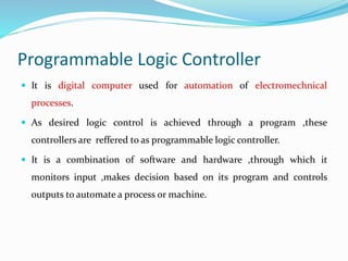 Programmable Logic Controller
 It is digital computer used for automation of electromechnical
processes.
 As desired logic control is achieved through a program ,these
controllers are reffered to as programmable logic controller.
 It is a combination of software and hardware ,through which it
monitors input ,makes decision based on its program and controls
outputs to automate a process or machine.
 