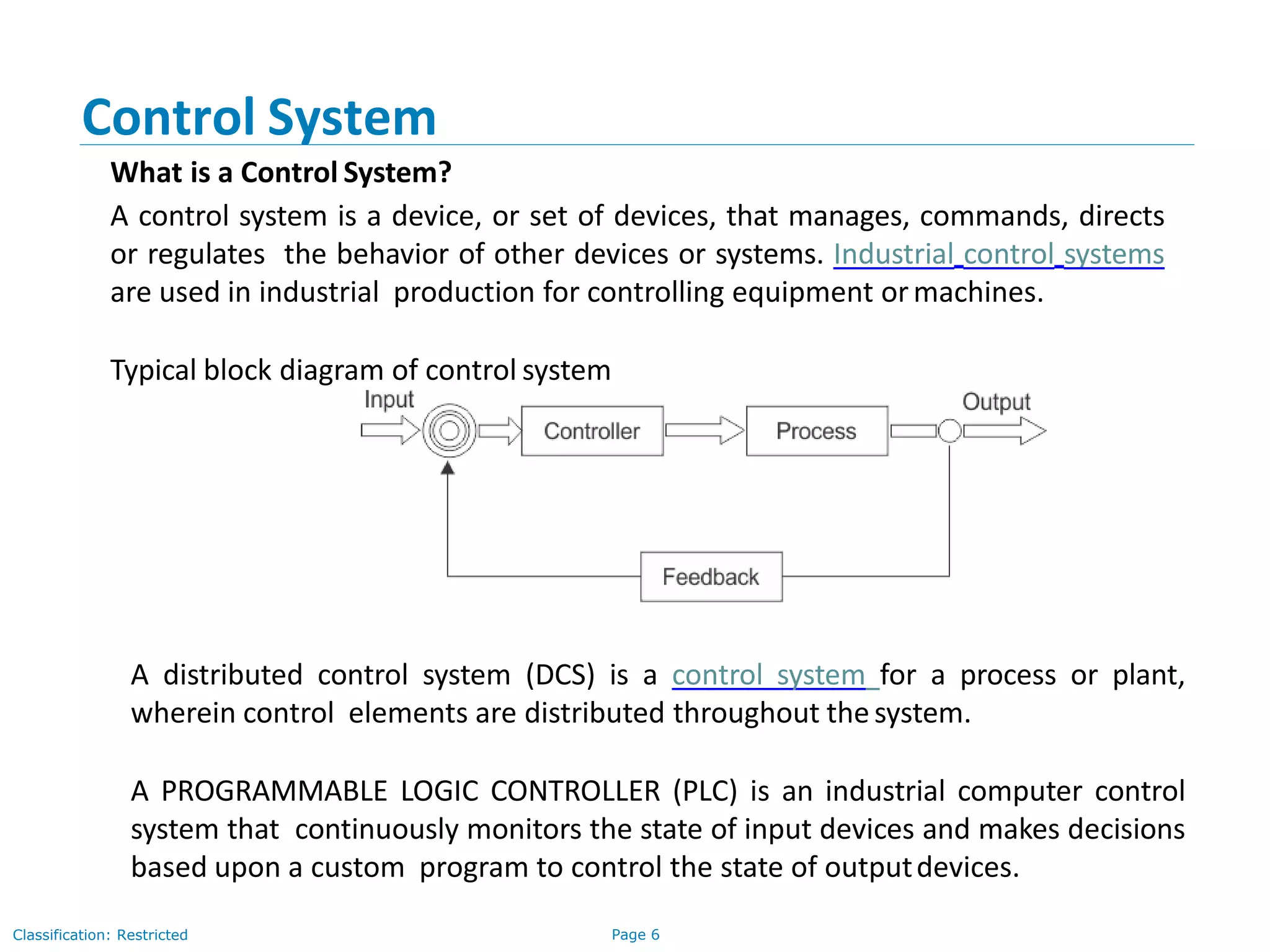 Page 6Classification: Restricted
Control System
What is a Control System?
A control system is a device, or set of devices, that manages, commands, directs
or regulates the behavior of other devices or systems. Industrial control systems
are used in industrial production for controlling equipment ormachines.
Typical block diagram of control system
A distributed control system (DCS) is a control system for a process or plant,
wherein control elements are distributed throughout thesystem.
A PROGRAMMABLE LOGIC CONTROLLER (PLC) is an industrial computer control
system that continuously monitors the state of input devices and makes decisions
based upon a custom program to control the state of outputdevices.
 