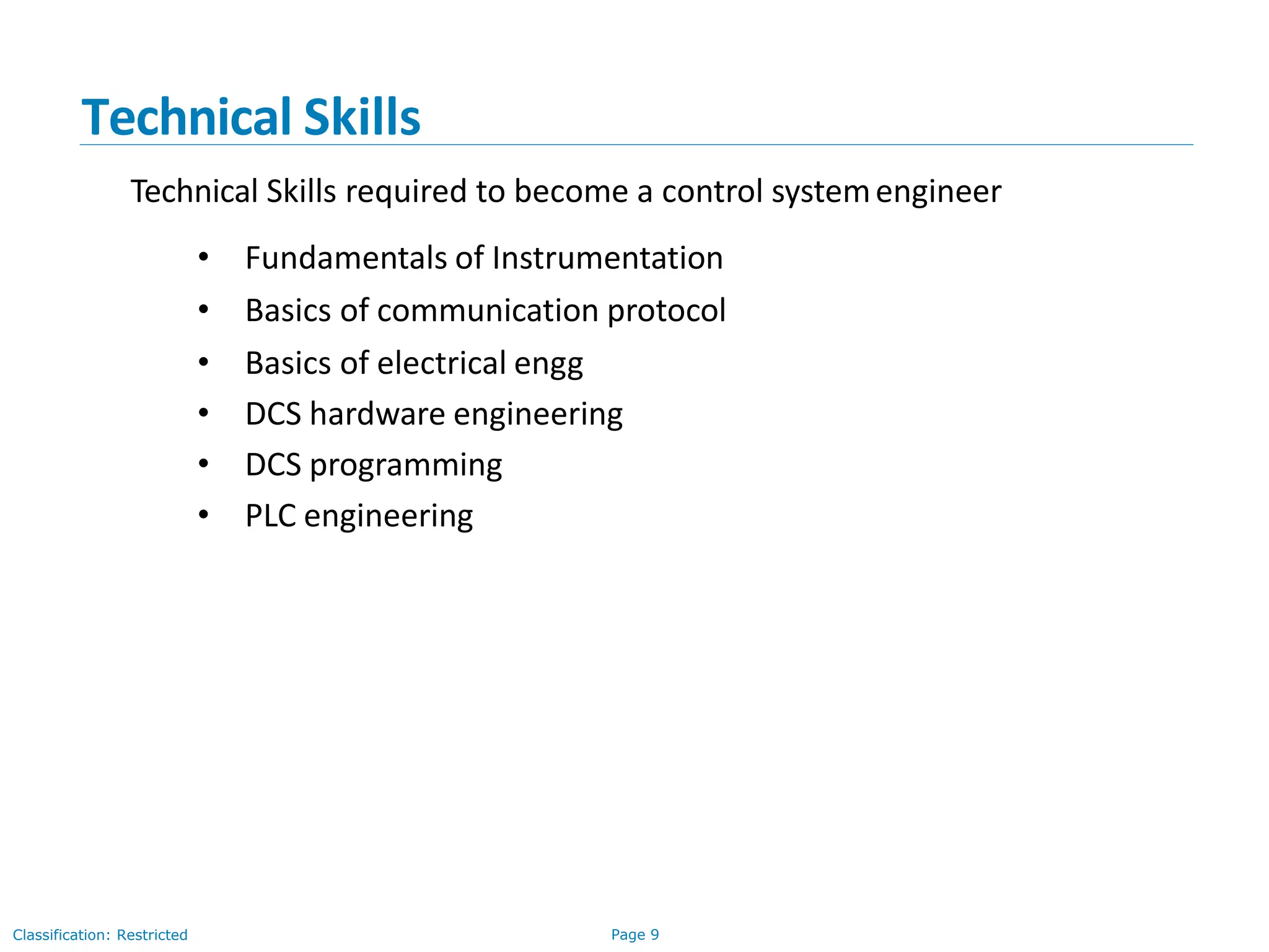 Page 9Classification: Restricted
Technical Skills
Technical Skills required to become a control systemengineer
• Fundamentals of Instrumentation
• Basics of communication protocol
• Basics of electrical engg
• DCS hardware engineering
• DCS programming
• PLC engineering
 