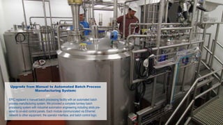 Upgrade from Manual to Automated Batch Process
Manufacturing System:
EPIC replaced a manual batch processing facility with an automated batch
process manufacturing system. We provided a complete turnkey batch
processing system with industrial automation engineering including skids pre-
wired to on-skid control panels. Each module communicated via Ethernet
network to other equipment, the operator interface, and batch control logic.
 