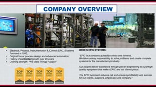 • Electrical, Process, Instrumentation & Control (EPIC) Systems
Founded in 1995.
• Original focus: process design and advanced automation
• History of controlled growth over 20 years
• Defining strength: "We Make Things Happen"
WHO IS EPIC SYSTEMS:
“EPIC is a company guided by ethics and fairness.
We take turnkey responsibility to solve problems and create complete
systems for the manufacturing industry.
Our people deliver excellence through proven engineering to build high
quality equipment that makes EPIC and our clients proud.
The EPIC Approach reduces risk and ensures profitability and success
for our clients, suppliers, employees and company.”
COMPANY OVERVIEW
 