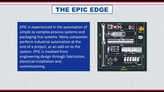 THE EPIC EDGE
EPIC is experienced in the automation of
simple to complex process systems and
packaging line systems. Many companies
perform industrial automation at the
end of a project, as an add-on to the
system. EPIC is involved from
engineering design through fabrication,
electrical installation and
commissioning.
 