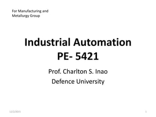 Industrial Automation
PE- 5421
Prof. Charlton S. Inao
Defence University
12/2/2015 1
For Manufacturing and
Metallurgy Group
 