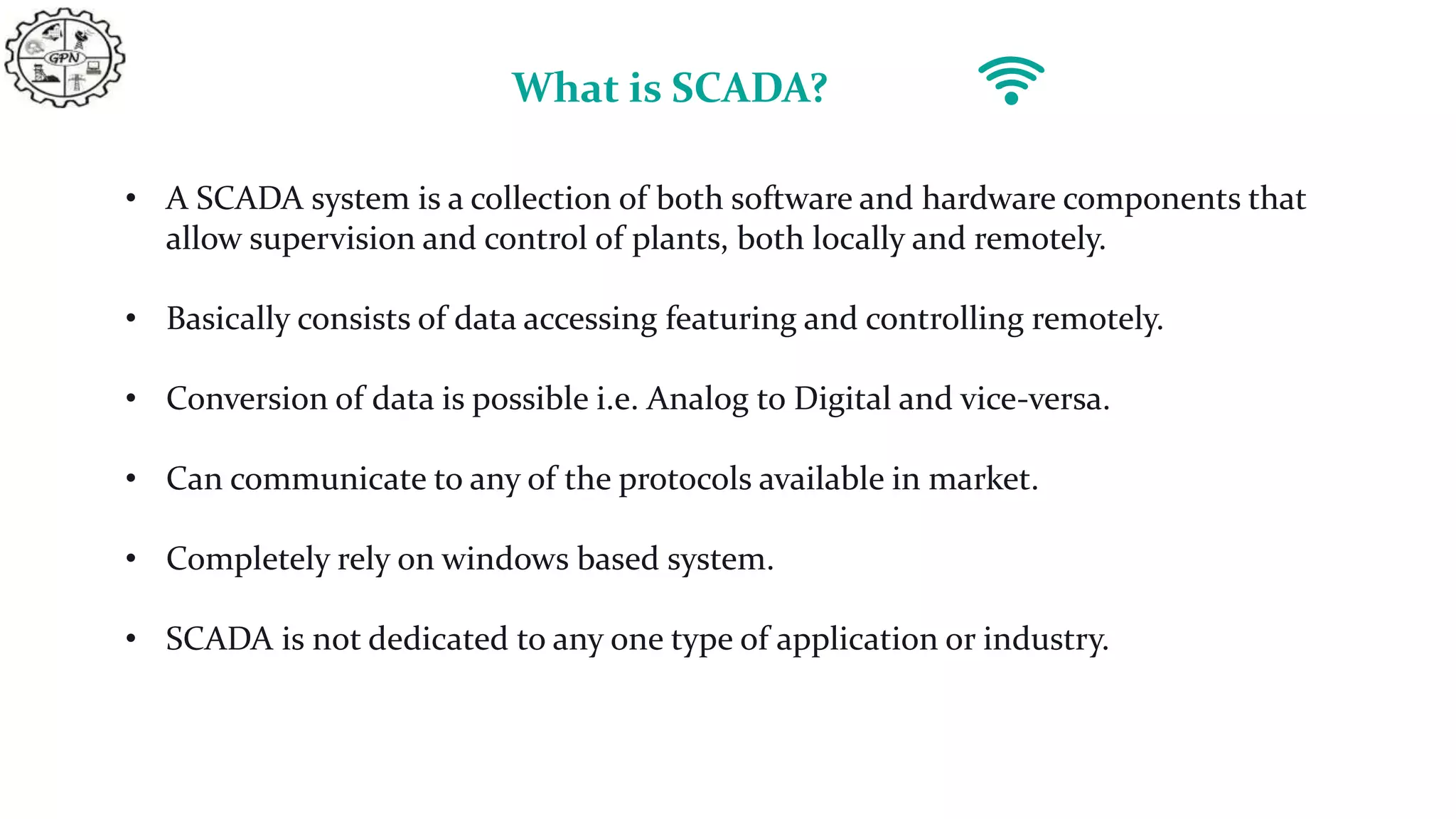 What is SCADA?
• A SCADA system is a collection of both software and hardware components that
allow supervision and control of plants, both locally and remotely.
• Basically consists of data accessing featuring and controlling remotely.
• Conversion of data is possible i.e. Analog to Digital and vice-versa.
• Can communicate to any of the protocols available in market.
• Completely rely on windows based system.
• SCADA is not dedicated to any one type of application or industry.
 