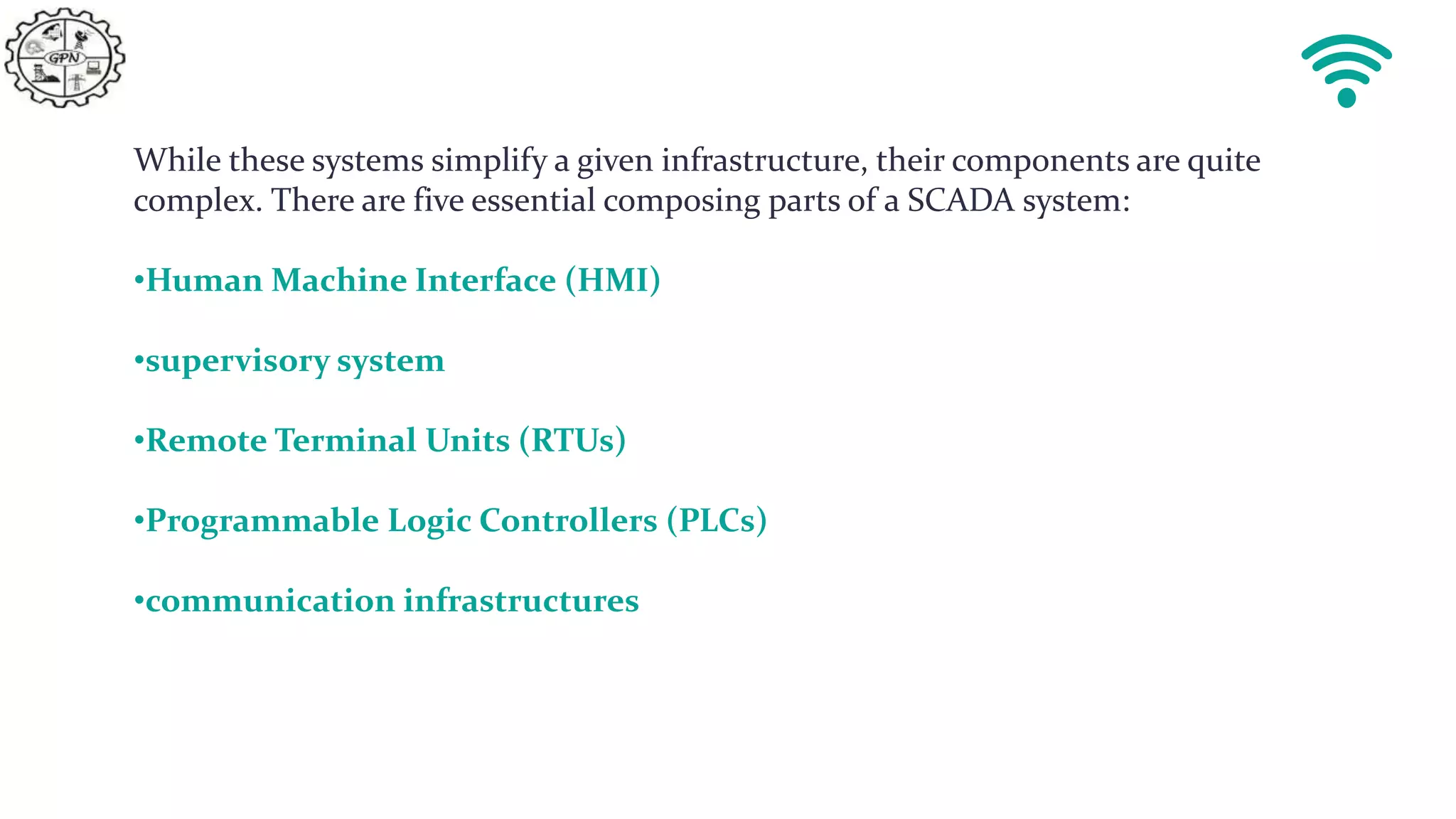 While these systems simplify a given infrastructure, their components are quite
complex. There are five essential composing parts of a SCADA system:
•Human Machine Interface (HMI)
•supervisory system
•Remote Terminal Units (RTUs)
•Programmable Logic Controllers (PLCs)
•communication infrastructures
 