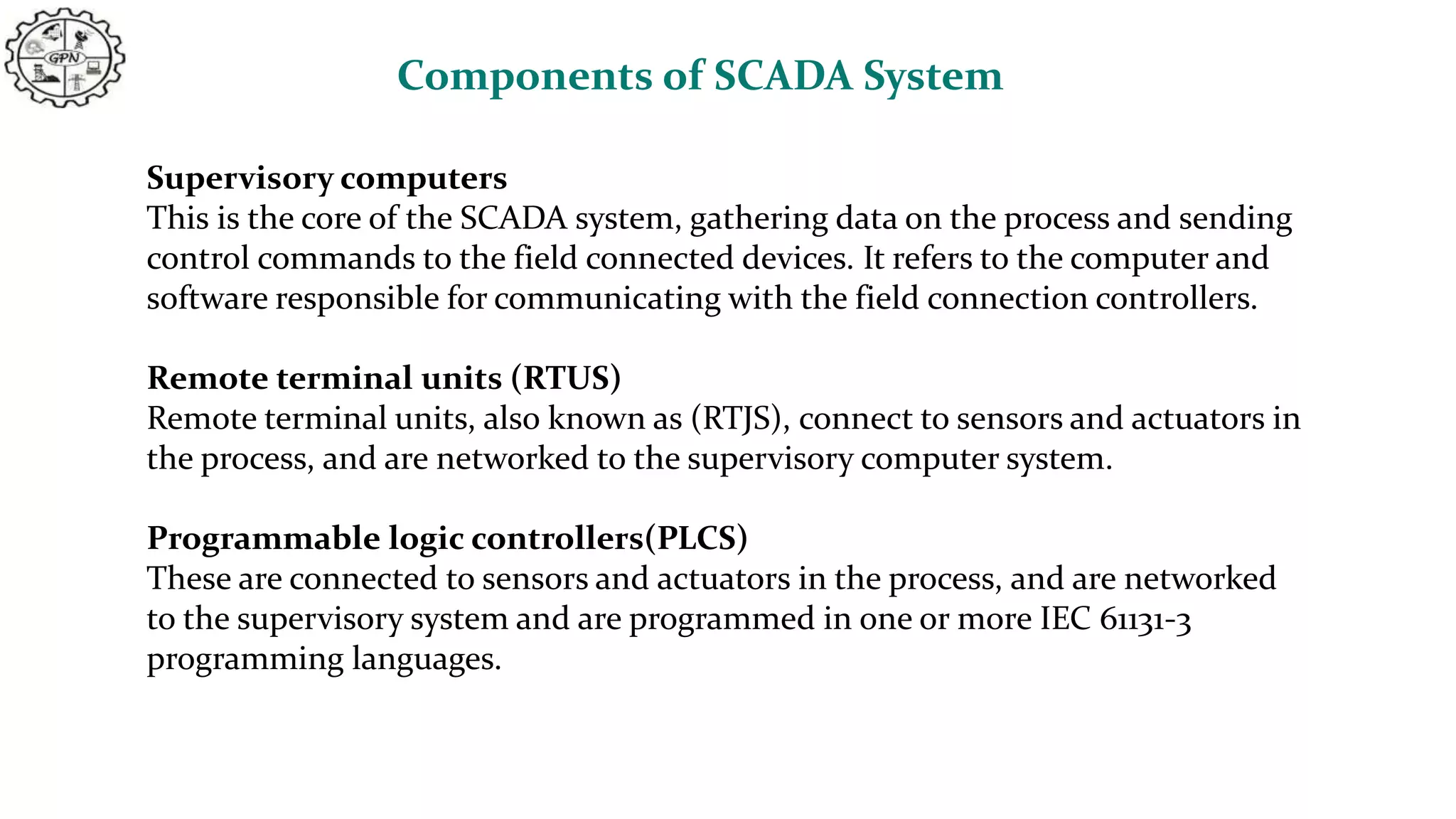 Components of SCADA System
Supervisory computers
This is the core of the SCADA system, gathering data on the process and sending
control commands to the field connected devices. It refers to the computer and
software responsible for communicating with the field connection controllers.
Remote terminal units (RTUS)
Remote terminal units, also known as (RTJS), connect to sensors and actuators in
the process, and are networked to the supervisory computer system.
Programmable logic controllers(PLCS)
These are connected to sensors and actuators in the process, and are networked
to the supervisory system and are programmed in one or more IEC 61131-3
programming languages.
 