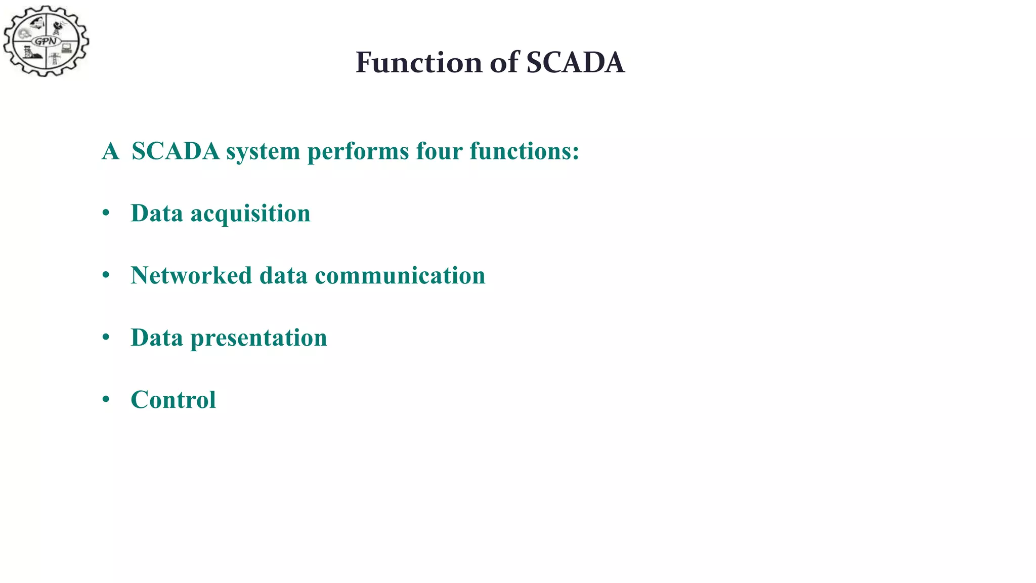Function of SCADA
A SCADA system performs four functions:
• Data acquisition
• Networked data communication
• Data presentation
• Control
 