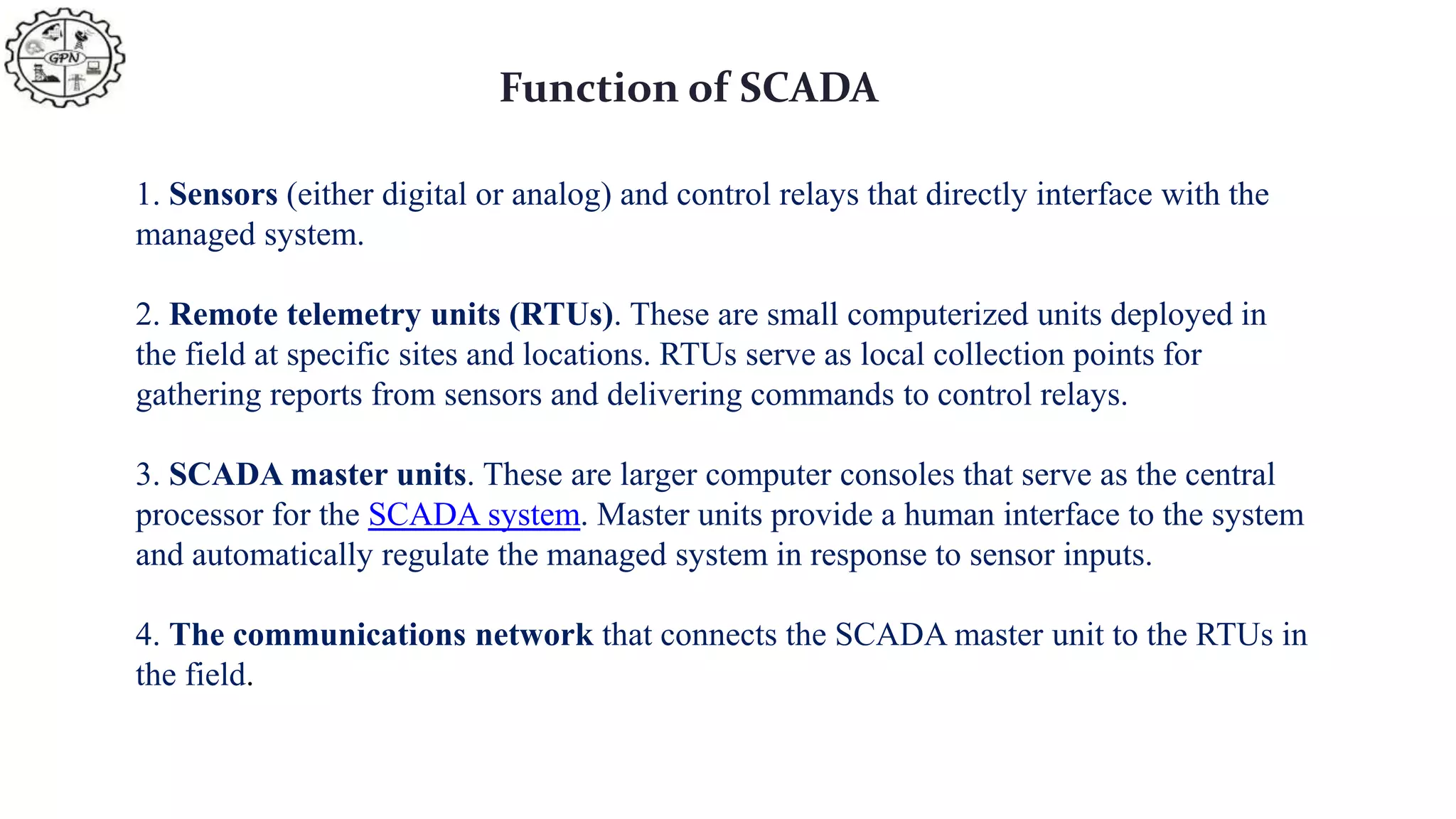 Function of SCADA
1. Sensors (either digital or analog) and control relays that directly interface with the
managed system.
2. Remote telemetry units (RTUs). These are small computerized units deployed in
the field at specific sites and locations. RTUs serve as local collection points for
gathering reports from sensors and delivering commands to control relays.
3. SCADA master units. These are larger computer consoles that serve as the central
processor for the SCADA system. Master units provide a human interface to the system
and automatically regulate the managed system in response to sensor inputs.
4. The communications network that connects the SCADA master unit to the RTUs in
the field.
 