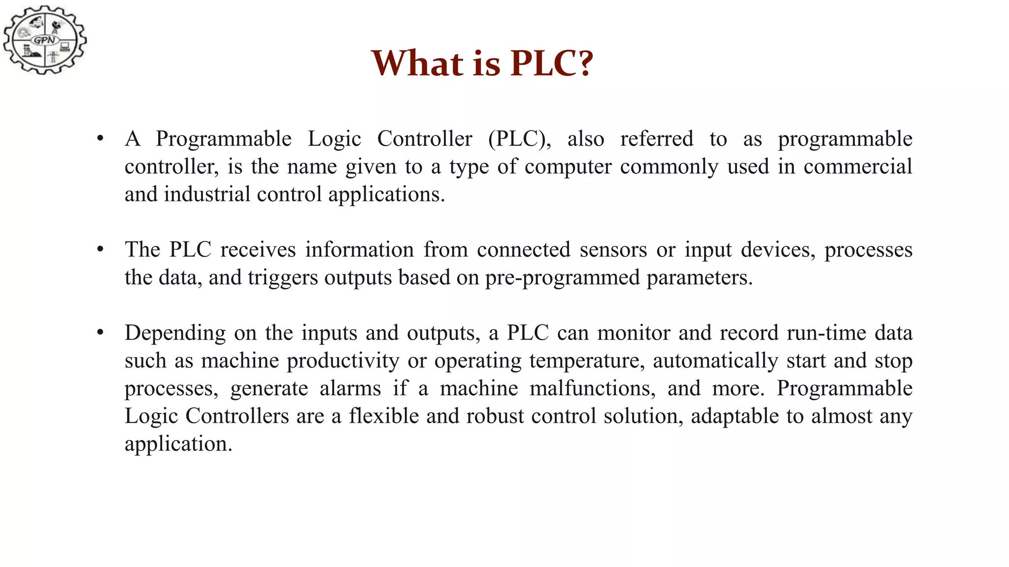 What is PLC?
• A Programmable Logic Controller (PLC), also referred to as programmable
controller, is the name given to a type of computer commonly used in commercial
and industrial control applications.
• The PLC receives information from connected sensors or input devices, processes
the data, and triggers outputs based on pre-programmed parameters.
• Depending on the inputs and outputs, a PLC can monitor and record run-time data
such as machine productivity or operating temperature, automatically start and stop
processes, generate alarms if a machine malfunctions, and more. Programmable
Logic Controllers are a flexible and robust control solution, adaptable to almost any
application.
 