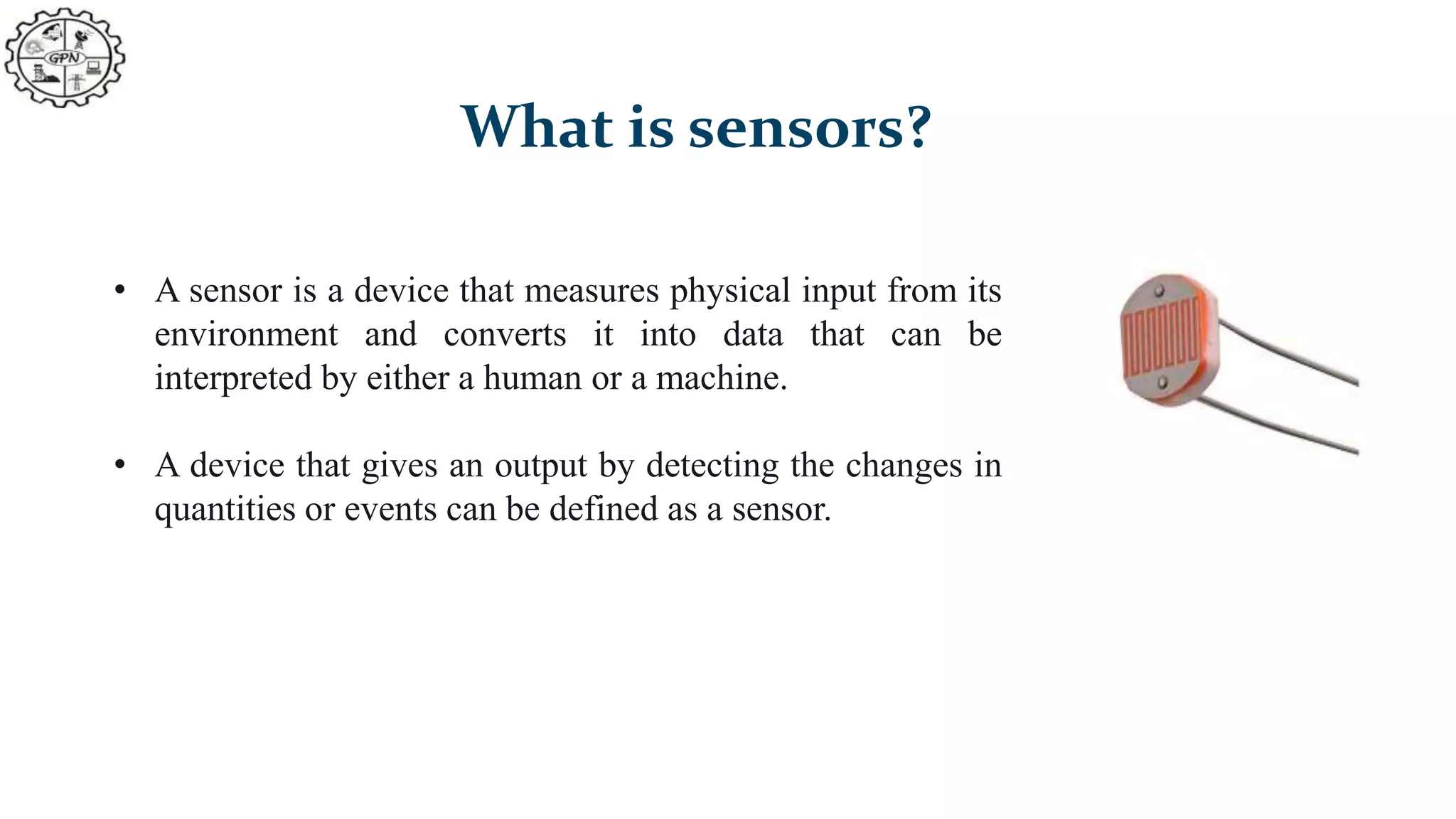 What is sensors?
• A sensor is a device that measures physical input from its
environment and converts it into data that can be
interpreted by either a human or a machine.
• A device that gives an output by detecting the changes in
quantities or events can be defined as a sensor.
 