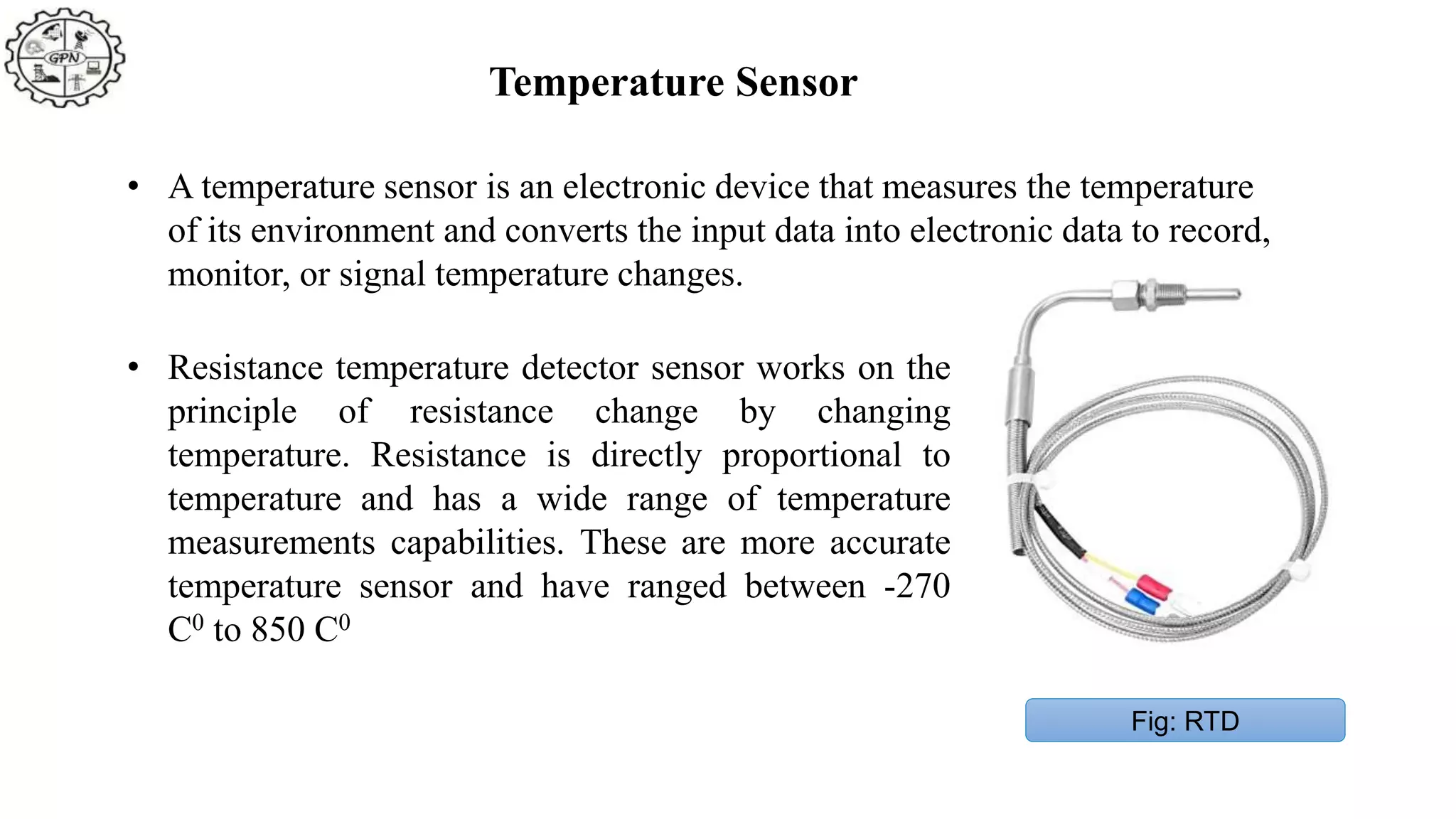 • A temperature sensor is an electronic device that measures the temperature
of its environment and converts the input data into electronic data to record,
monitor, or signal temperature changes.
Fig: RTD
• Resistance temperature detector sensor works on the
principle of resistance change by changing
temperature. Resistance is directly proportional to
temperature and has a wide range of temperature
measurements capabilities. These are more accurate
temperature sensor and have ranged between -270
C0 to 850 C0
Temperature Sensor
 