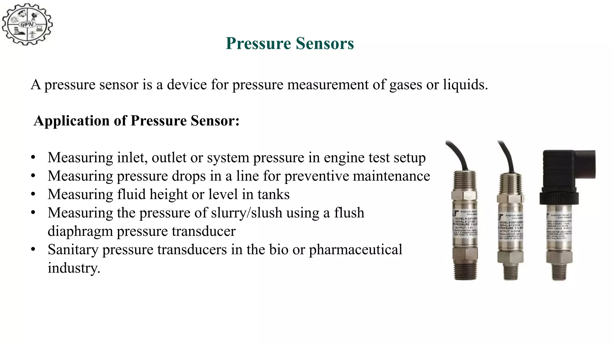 Pressure Sensors
A pressure sensor is a device for pressure measurement of gases or liquids.
Application of Pressure Sensor:
• Measuring inlet, outlet or system pressure in engine test setup
• Measuring pressure drops in a line for preventive maintenance
• Measuring fluid height or level in tanks
• Measuring the pressure of slurry/slush using a flush
diaphragm pressure transducer
• Sanitary pressure transducers in the bio or pharmaceutical
industry.
 