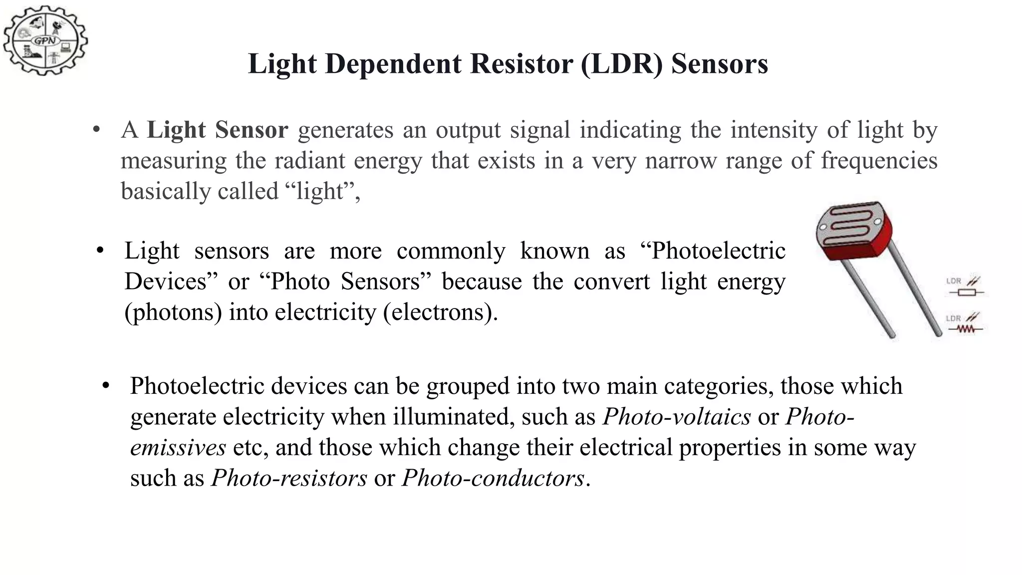 Light Dependent Resistor (LDR) Sensors
• A Light Sensor generates an output signal indicating the intensity of light by
measuring the radiant energy that exists in a very narrow range of frequencies
basically called “light”,
• Light sensors are more commonly known as “Photoelectric
Devices” or “Photo Sensors” because the convert light energy
(photons) into electricity (electrons).
• Photoelectric devices can be grouped into two main categories, those which
generate electricity when illuminated, such as Photo-voltaics or Photo-
emissives etc, and those which change their electrical properties in some way
such as Photo-resistors or Photo-conductors.
 