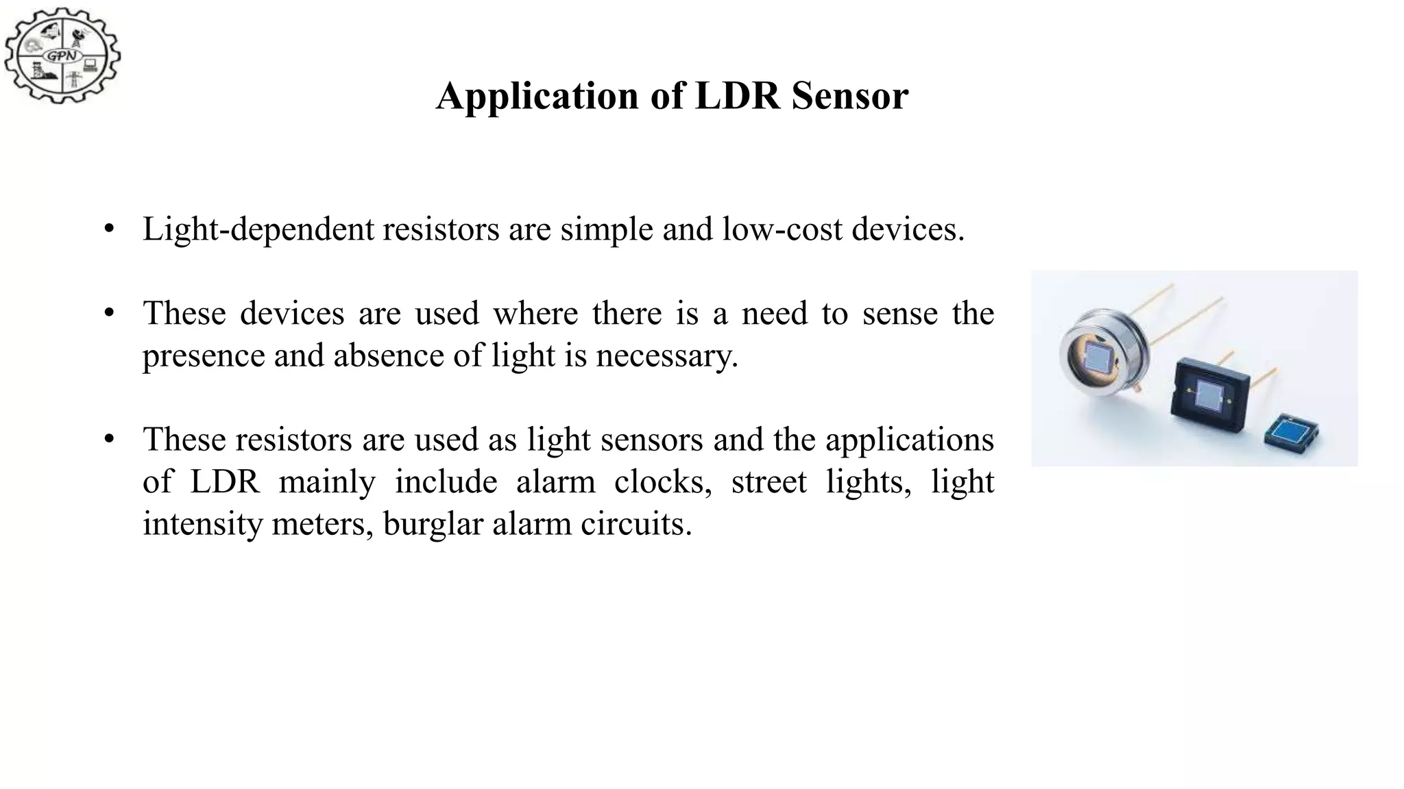 Application of LDR Sensor
• Light-dependent resistors are simple and low-cost devices.
• These devices are used where there is a need to sense the
presence and absence of light is necessary.
• These resistors are used as light sensors and the applications
of LDR mainly include alarm clocks, street lights, light
intensity meters, burglar alarm circuits.
 