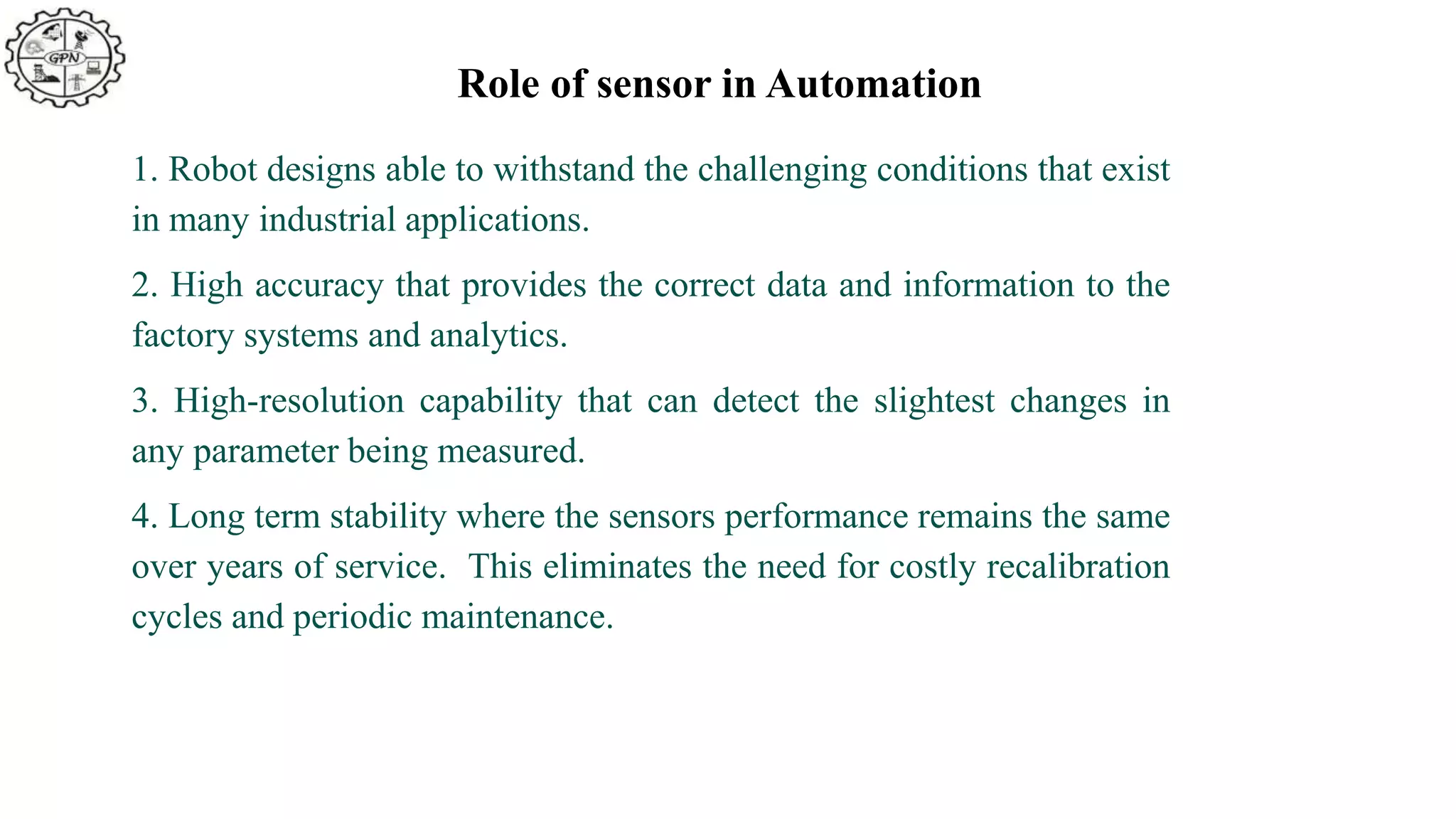 Role of sensor in Automation
1. Robot designs able to withstand the challenging conditions that exist
in many industrial applications.
2. High accuracy that provides the correct data and information to the
factory systems and analytics.
3. High-resolution capability that can detect the slightest changes in
any parameter being measured.
4. Long term stability where the sensors performance remains the same
over years of service. This eliminates the need for costly recalibration
cycles and periodic maintenance.
 