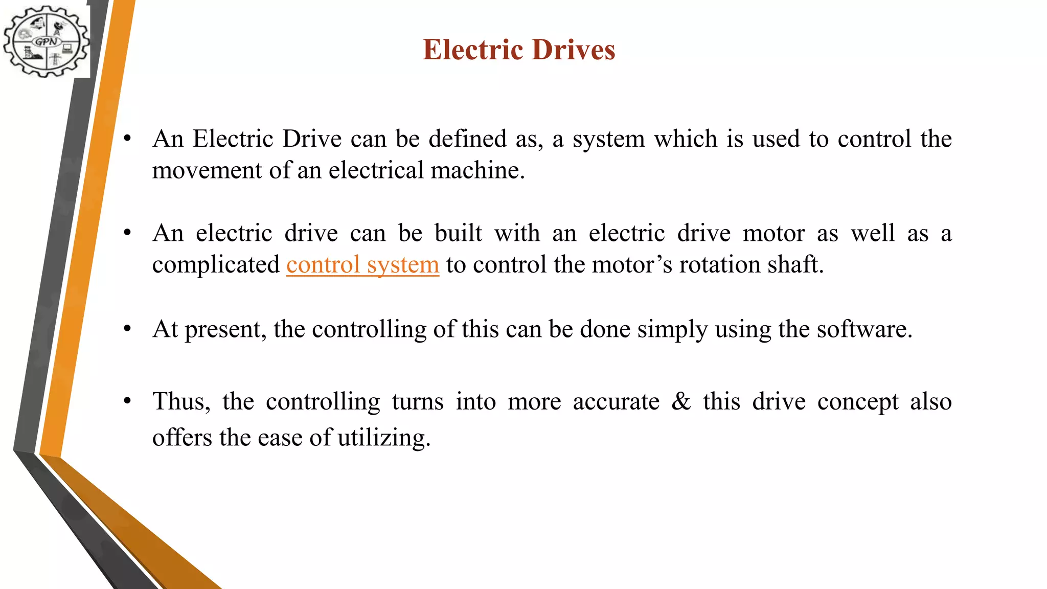 • An Electric Drive can be defined as, a system which is used to control the
movement of an electrical machine.
• An electric drive can be built with an electric drive motor as well as a
complicated control system to control the motor’s rotation shaft.
• At present, the controlling of this can be done simply using the software.
• Thus, the controlling turns into more accurate & this drive concept also
offers the ease of utilizing.
Electric Drives
 