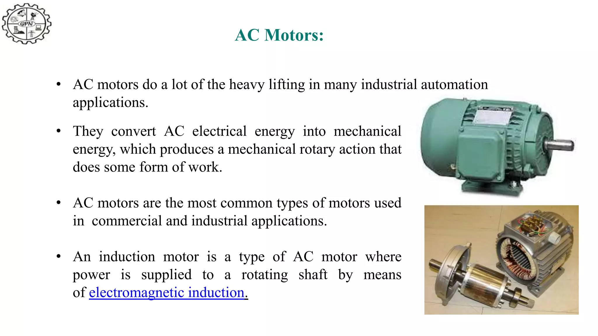 AC Motors:
• AC motors do a lot of the heavy lifting in many industrial automation
applications.
• They convert AC electrical energy into mechanical
energy, which produces a mechanical rotary action that
does some form of work.
• AC motors are the most common types of motors used
in commercial and industrial applications.
• An induction motor is a type of AC motor where
power is supplied to a rotating shaft by means
of electromagnetic induction.
 