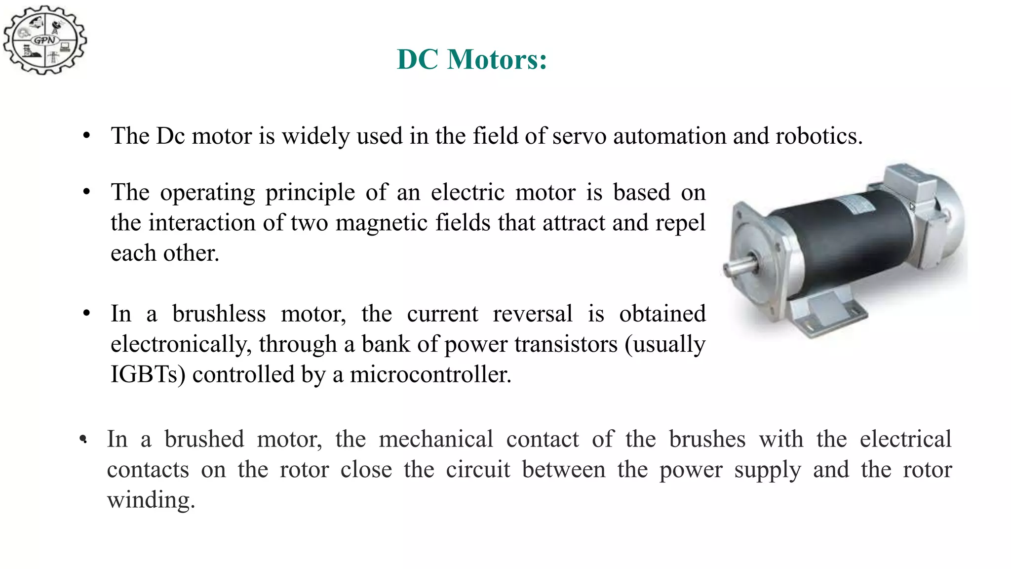 DC Motors:
• The Dc motor is widely used in the field of servo automation and robotics.
• The operating principle of an electric motor is based on
the interaction of two magnetic fields that attract and repel
each other.
• In a brushless motor, the current reversal is obtained
electronically, through a bank of power transistors (usually
IGBTs) controlled by a microcontroller.
.
• In a brushed motor, the mechanical contact of the brushes with the electrical
contacts on the rotor close the circuit between the power supply and the rotor
winding.
 