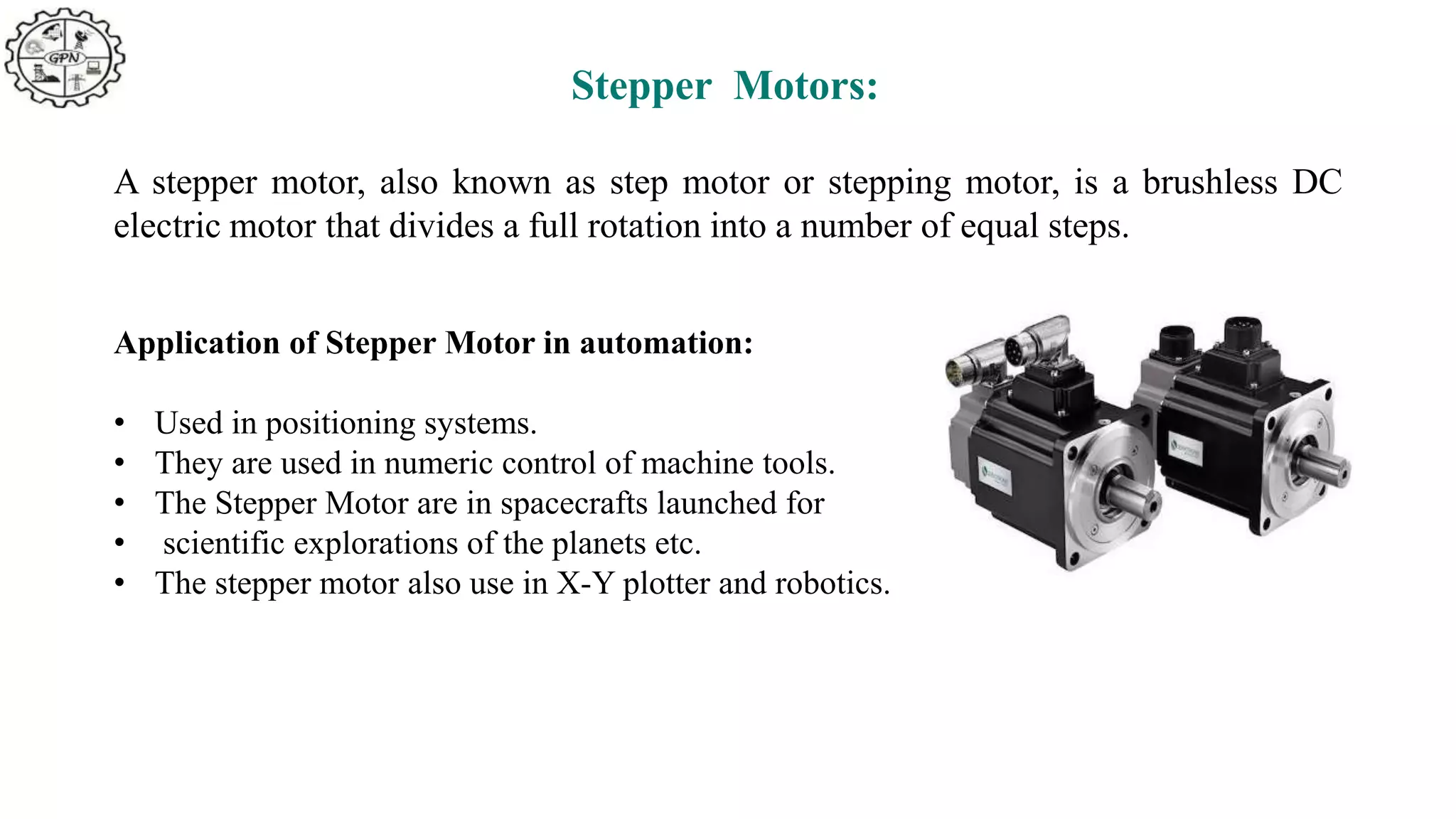 Stepper Motors:
A stepper motor, also known as step motor or stepping motor, is a brushless DC
electric motor that divides a full rotation into a number of equal steps.
Application of Stepper Motor in automation:
• Used in positioning systems.
• They are used in numeric control of machine tools.
• The Stepper Motor are in spacecrafts launched for
• scientific explorations of the planets etc.
• The stepper motor also use in X-Y plotter and robotics.
 