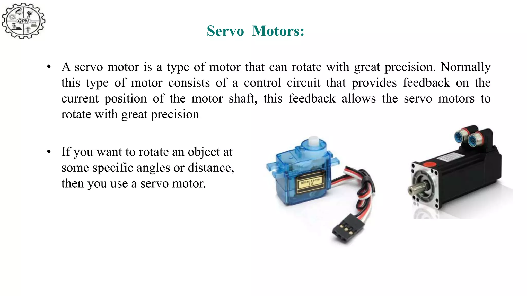 Servo Motors:
• A servo motor is a type of motor that can rotate with great precision. Normally
this type of motor consists of a control circuit that provides feedback on the
current position of the motor shaft, this feedback allows the servo motors to
rotate with great precision
• If you want to rotate an object at
some specific angles or distance,
then you use a servo motor.
 