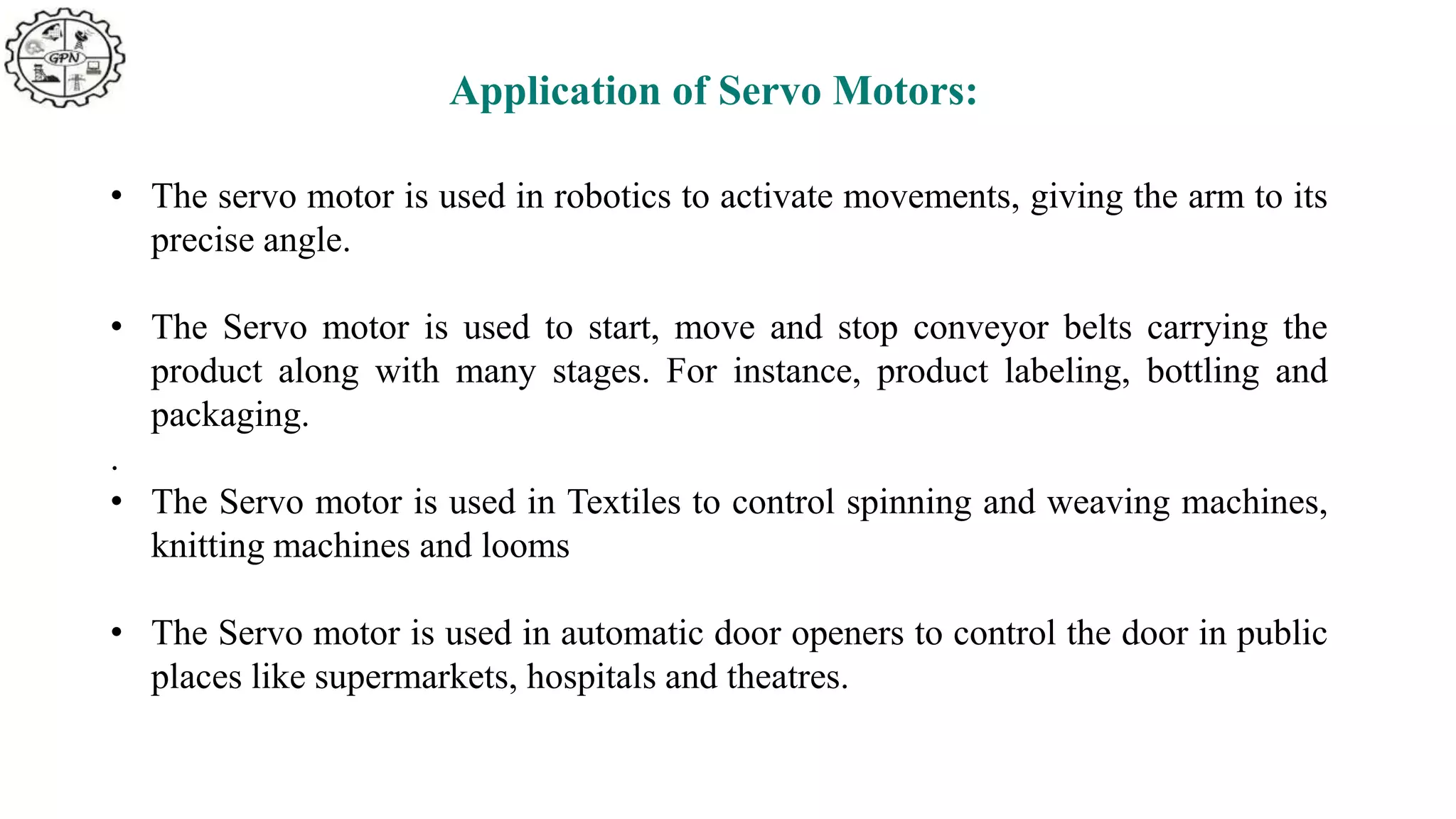 Application of Servo Motors:
• The servo motor is used in robotics to activate movements, giving the arm to its
precise angle.
• The Servo motor is used to start, move and stop conveyor belts carrying the
product along with many stages. For instance, product labeling, bottling and
packaging.
.
• The Servo motor is used in Textiles to control spinning and weaving machines,
knitting machines and looms
• The Servo motor is used in automatic door openers to control the door in public
places like supermarkets, hospitals and theatres.
 