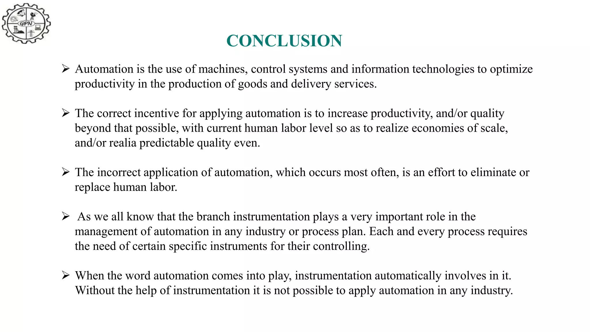 CONCLUSION
 Automation is the use of machines, control systems and information technologies to optimize
productivity in the production of goods and delivery services.
 The correct incentive for applying automation is to increase productivity, and/or quality
beyond that possible, with current human labor level so as to realize economies of scale,
and/or realia predictable quality even.
 The incorrect application of automation, which occurs most often, is an effort to eliminate or
replace human labor.
 As we all know that the branch instrumentation plays a very important role in the
management of automation in any industry or process plan. Each and every process requires
the need of certain specific instruments for their controlling.
 When the word automation comes into play, instrumentation automatically involves in it.
Without the help of instrumentation it is not possible to apply automation in any industry.
 