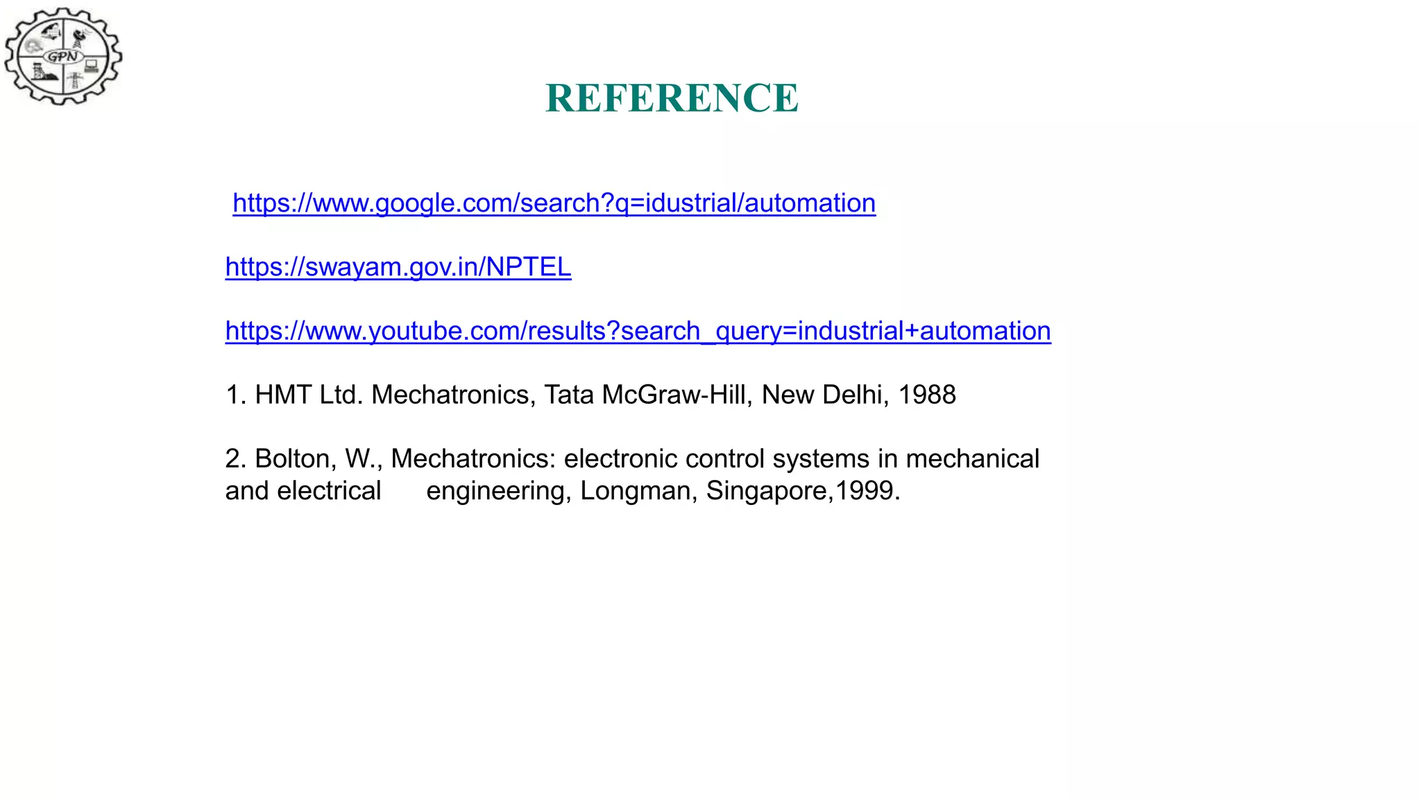 REFERENCE
https://www.google.com/search?q=idustrial/automation
https://swayam.gov.in/NPTEL
https://www.youtube.com/results?search_query=industrial+automation
1. HMT Ltd. Mechatronics, Tata McGraw‐Hill, New Delhi, 1988
2. Bolton, W., Mechatronics: electronic control systems in mechanical
and electrical engineering, Longman, Singapore,1999.
 