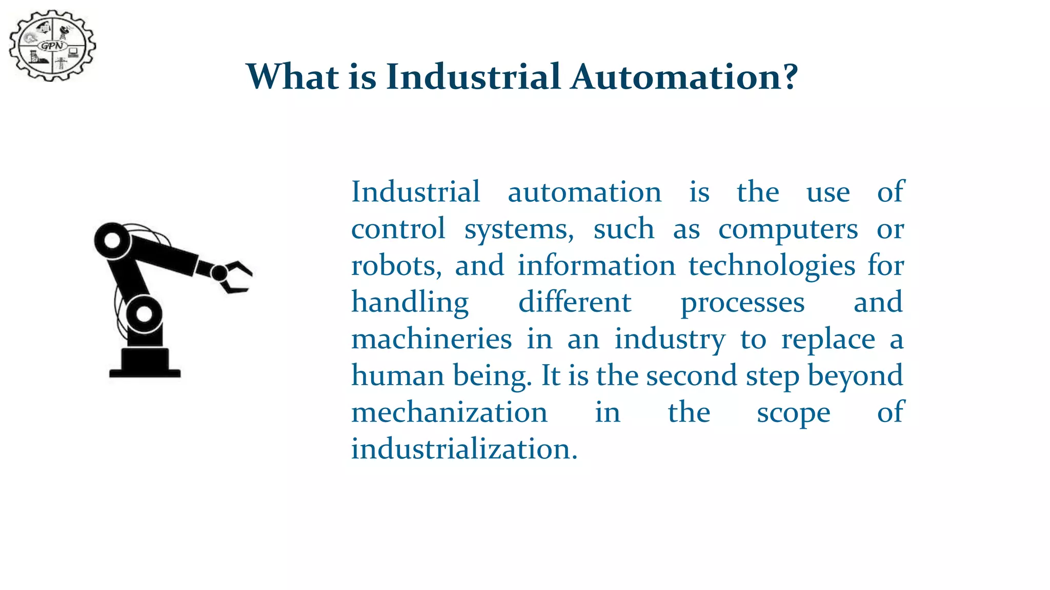 What is Industrial Automation?
Industrial automation is the use of
control systems, such as computers or
robots, and information technologies for
handling different processes and
machineries in an industry to replace a
human being. It is the second step beyond
mechanization in the scope of
industrialization.
 