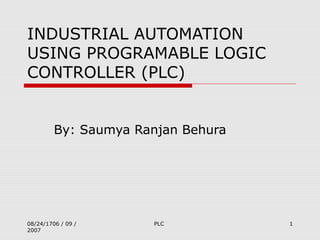 08/24/1706 / 09 /
2007
PLC 1
INDUSTRIAL AUTOMATION
USING PROGRAMABLE LOGIC
CONTROLLER (PLC)
By: Saumya Ranjan Behura
 