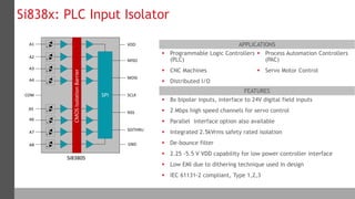 12 Silicon Labs Confidential
APPLICATIONS
FEATURES
 Programmable Logic Controllers
(PLC)
 CNC Machines
 Distributed I/O
 Process Automation Controllers
(PAC)
 Servo Motor Control
Si838x: PLC Input Isolator
 8x bipolar inputs, interface to 24V digital field inputs
 2 Mbps high speed channels for servo control
 Parallel interface option also available
 Integrated 2.5kVrms safety rated isolation
 De-bounce filter
 2.25 -5.5 V VDD capability for low power controller interface
 Low EMI due to dithering technique used in design
 IEC 61131-2 compliant, Type 1,2,3
IsolationBarrier
Si8380S
e
e
e
e
e
e
e
e
SPI
VDD
GND
MISO
MOSI
SCLK
NSS
SDITHRU
A1
A2
A3
A4
A5
A6
A7
A8
COM
CMOSIsolationBarrier
 