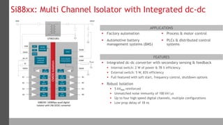 17 Silicon Labs Confidential
APPLICATIONS
FEATURES
VOUT
A1
HF
RCVR
HF
RCVR
HF
RCVRA2
A3
A4
B1
B2
B3
B4
VDDB
VSNS
VDDA
VDD
VSW
HF
RCVR
HF
RCVR
UVLO
SH_FC
SS
FET
FET
UVLO
Error amp &
Compensation
GNDA GNDB
Si88240: 100Mbps quad digital
isolator with 2W DCDC converter
UTB02185s
COMP
DC/DC
controller
Frequency
control &
Shutdown ZCOMP
HF
XMTR
CMOSIsolation
HF
XMTR
HF
XMTR
HF
XMTR
HF
XMTR
 Factory automation
 Automotive battery
management systems (BMS)
 Process & motor control
 PLCs & distributed control
systems
Si88xx: Multi Channel Isolator with Integrated dc-dc
 Integrated dc-dc converter with secondary sensing & feedback
 Internal switch: 2 W of power & 78 % efficiency
 External switch: 5 W, 83% efficiency
 Full featured with soft start, frequency control, shutdown options
 Robust Isolation
 5 kVRMS reinforced
 Unmatched noise immunity of 100 kV/ms
 Up to four high speed digital channels, multiple configurations
 Low prop delay of 18 ns
 
