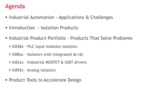  Industrial Automation - Applications & Challenges
 Introduction - Isolation Products
 Industrial Product Portfolio – Products That Solve Problems
 Si838x – PLC input modules isolators
 Si88xx – Isolators with integrated dc/dc
 Si82xx – Industrial MOSFET & IGBT drivers
 Si892x – Analog isolators
 Product Tools to Accelerate Design
Agenda
 