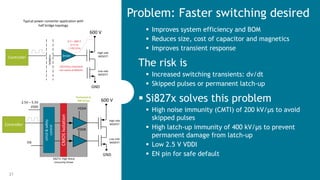21 Silicon Labs Confidential
 Improves system efficiency and BOM
 Reduces size, cost of capacitor and magnetics
 Improves transient response
The risk is
 Increased switching transients: dv/dt
 Skipped pulses or permanent latch-up
 Si827x solves this problem
 High noise immunity (CMTI) of 200 kV/µs to avoid
skipped pulses
 High latch-up immunity of 400 kV/µs to prevent
permanent damage from latch-up
 Low 2.5 V VDDI
 EN pin for safe default
Problem: Faster switching desiredTypical power converter application with
half bridge topology
VDDA
VDDB
UVLO&safety
control
CMOSIsolation
Si827x: High Noise
Immunity Driver
Controller
2.5V – 5.5V
VDDI
EN
Protected to
400 kV/µs
Controller
Isolation
0 V – 600 V
in 5 ns
= 120 V/ns
120 kV/µs transient
can cause problems
Driver
600 V
GND
High side
MOSFET
Low side
MOSFET
600 V
GND
High side
MOSFET
Low side
MOSFET
 