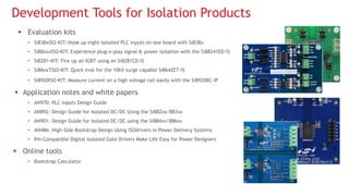  Evaluation kits
• Si838xISO-KIT: Hook up eight isolated PLC inputs on one board with Si838x
• Si88xxxISO-KIT: Experience plug-n-play signal & power isolation with the Si88241ED-IS
• Si8281-KIT: Fire up an IGBT using an Si8281CD-IS
• Si86xxTISO-KIT: Quick eval for the 10kV surge capable Si8642ET-IS
• Si8920ISO-KIT: Measure current on a high voltage rail easily with the Si8920BC-IP
 Application notes and white papers
• AN970: PLC Inputs Design Guide
• AN892: Design Guide for Isolated DC/DC Using the Si882xx/883xx
• AN901: Design Guide for Isolated DC/DC using the Si884xx/886xx
• AN486: High-Side Bootstrap Design Using ISOdrivers in Power Delivery Systems
• Pin-Compatible Digital Isolated Gate Drivers Make Life Easy for Power Designers
 Online tools
• Bootstrap Calculator
Development Tools for Isolation Products
 