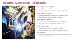 Industrial Automation - Challenges
 No Compromise on Safety
 Safety features are critical
 Products should have stable performance under high stress
 High Noise Environment
 High noise immunity to external electrical/magnetic fields
 High immunity to high voltage noise transients
 Long Product Lifetimes
 Key parameters should be stable over temp, VDD and age
 Products should have long lifetime under high stress
 High Performance
 Product performance levels should be world class
 Low latency & skew ensure high efficiency and throughput
 Bottom Line
 High performance isolation products provide safety and high noise
immunity with long lifetimes
 