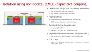 8 Silicon Labs Confidential
Isolation using non-optical (CMOS) capacitive coupling
 CMOS based design uses On-Off Key Modulation
 Uses differential capacitive coupling
 High voltage components are capacitors
 High reliability
 Inherent stability over temperature, VDD and age
 CMOS isolator reliability is 10x that of optos
 Excellent timing characteristics
 Low propagation delay
 Low skew – excellent part to part matching
 High common mode transient immunity (CMTI)
 High performance digital isolators achieve 200 kV/µs
 Low power
 Highly efficient digital isolators require a fraction of the power
compared to optos
 