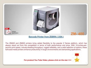 product
        specification
                                                                                     ZM- 400
                              Barcode Printer from ZEBRA ( USA )


The ZM400 and ZM600 printers bring added flexibility to the popular Z Series platform, which has
always stood out from the competition in terms of both performance and price. With 10-inches-per-
second print speed, industry-leading throughput, rugged reliability, and a wide selection of options, these
full-sized metal printers enhance productivity in tough environments and demanding applications.




                        For product You Tube Video, please click on the star >>>
                                                                                                         1
 