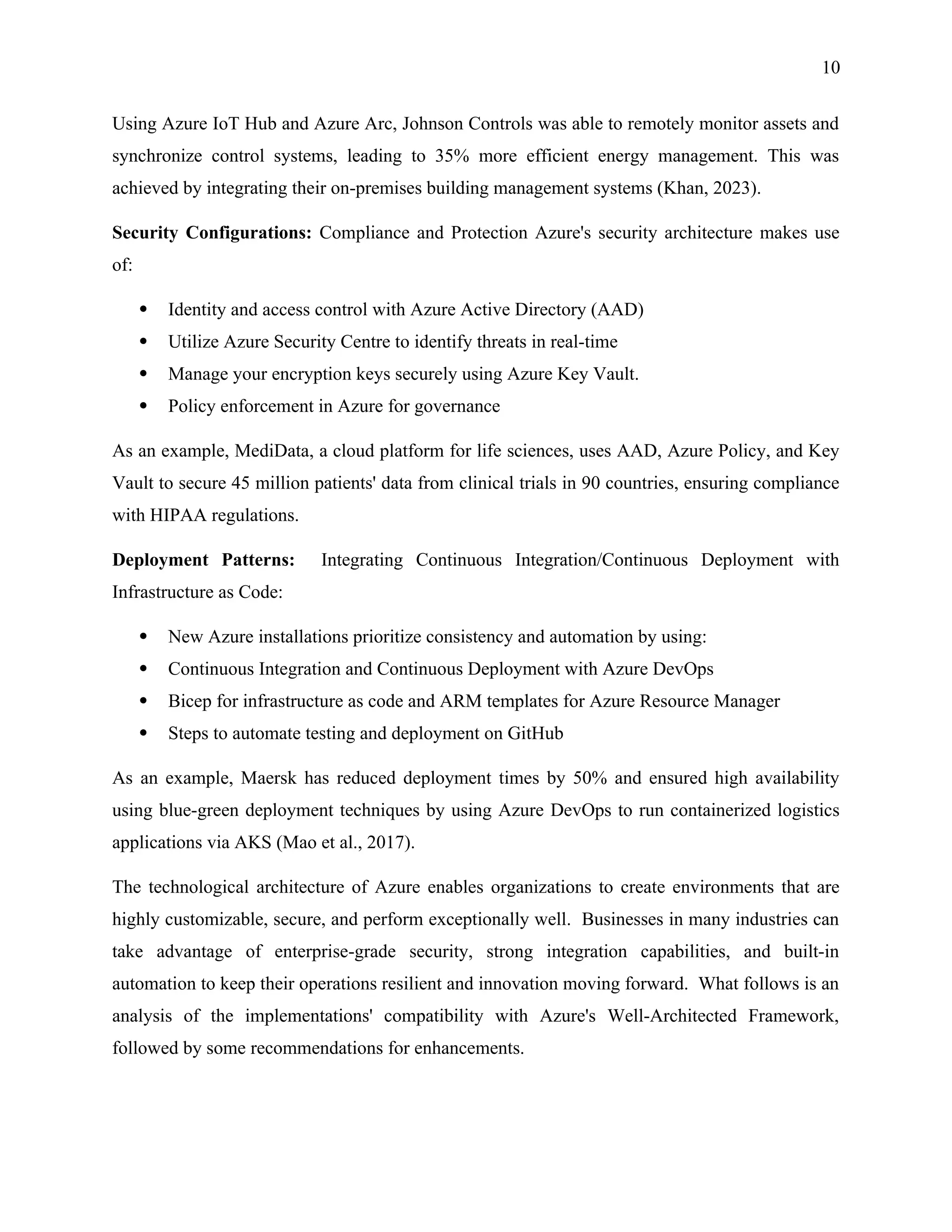 10
Using Azure IoT Hub and Azure Arc, Johnson Controls was able to remotely monitor assets and
synchronize control systems, leading to 35% more efficient energy management. This was
achieved by integrating their on-premises building management systems (Khan, 2023).
Security Configurations: Compliance and Protection Azure's security architecture makes use
of:
 Identity and access control with Azure Active Directory (AAD)
 Utilize Azure Security Centre to identify threats in real-time
 Manage your encryption keys securely using Azure Key Vault.
 Policy enforcement in Azure for governance
As an example, MediData, a cloud platform for life sciences, uses AAD, Azure Policy, and Key
Vault to secure 45 million patients' data from clinical trials in 90 countries, ensuring compliance
with HIPAA regulations.
Deployment Patterns: Integrating Continuous Integration/Continuous Deployment with
Infrastructure as Code:
 New Azure installations prioritize consistency and automation by using:
 Continuous Integration and Continuous Deployment with Azure DevOps
 Bicep for infrastructure as code and ARM templates for Azure Resource Manager
 Steps to automate testing and deployment on GitHub
As an example, Maersk has reduced deployment times by 50% and ensured high availability
using blue-green deployment techniques by using Azure DevOps to run containerized logistics
applications via AKS (Mao et al., 2017).
The technological architecture of Azure enables organizations to create environments that are
highly customizable, secure, and perform exceptionally well. Businesses in many industries can
take advantage of enterprise-grade security, strong integration capabilities, and built-in
automation to keep their operations resilient and innovation moving forward. What follows is an
analysis of the implementations' compatibility with Azure's Well-Architected Framework,
followed by some recommendations for enhancements.
 