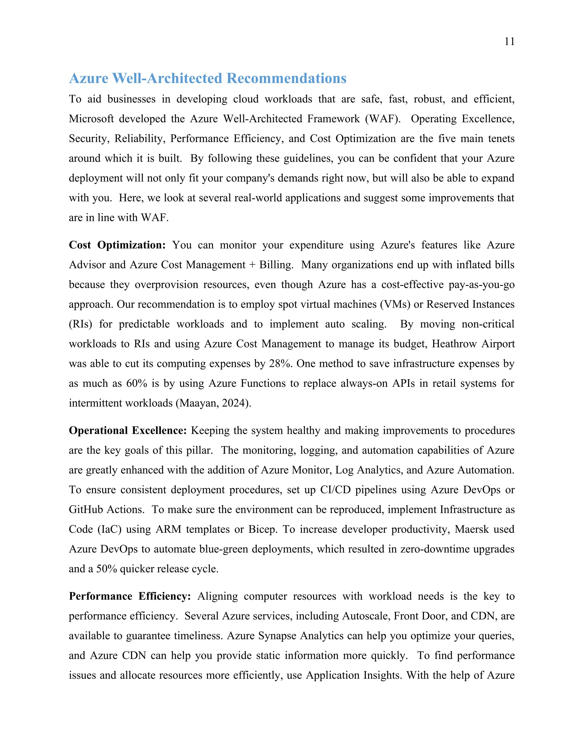 11
Azure Well-Architected Recommendations
To aid businesses in developing cloud workloads that are safe, fast, robust, and efficient,
Microsoft developed the Azure Well-Architected Framework (WAF). Operating Excellence,
Security, Reliability, Performance Efficiency, and Cost Optimization are the five main tenets
around which it is built. By following these guidelines, you can be confident that your Azure
deployment will not only fit your company's demands right now, but will also be able to expand
with you. Here, we look at several real-world applications and suggest some improvements that
are in line with WAF.
Cost Optimization: You can monitor your expenditure using Azure's features like Azure
Advisor and Azure Cost Management + Billing. Many organizations end up with inflated bills
because they overprovision resources, even though Azure has a cost-effective pay-as-you-go
approach. Our recommendation is to employ spot virtual machines (VMs) or Reserved Instances
(RIs) for predictable workloads and to implement auto scaling. By moving non-critical
workloads to RIs and using Azure Cost Management to manage its budget, Heathrow Airport
was able to cut its computing expenses by 28%. One method to save infrastructure expenses by
as much as 60% is by using Azure Functions to replace always-on APIs in retail systems for
intermittent workloads (Maayan, 2024).
Operational Excellence: Keeping the system healthy and making improvements to procedures
are the key goals of this pillar. The monitoring, logging, and automation capabilities of Azure
are greatly enhanced with the addition of Azure Monitor, Log Analytics, and Azure Automation.
To ensure consistent deployment procedures, set up CI/CD pipelines using Azure DevOps or
GitHub Actions. To make sure the environment can be reproduced, implement Infrastructure as
Code (IaC) using ARM templates or Bicep. To increase developer productivity, Maersk used
Azure DevOps to automate blue-green deployments, which resulted in zero-downtime upgrades
and a 50% quicker release cycle.
Performance Efficiency: Aligning computer resources with workload needs is the key to
performance efficiency. Several Azure services, including Autoscale, Front Door, and CDN, are
available to guarantee timeliness. Azure Synapse Analytics can help you optimize your queries,
and Azure CDN can help you provide static information more quickly. To find performance
issues and allocate resources more efficiently, use Application Insights. With the help of Azure
 