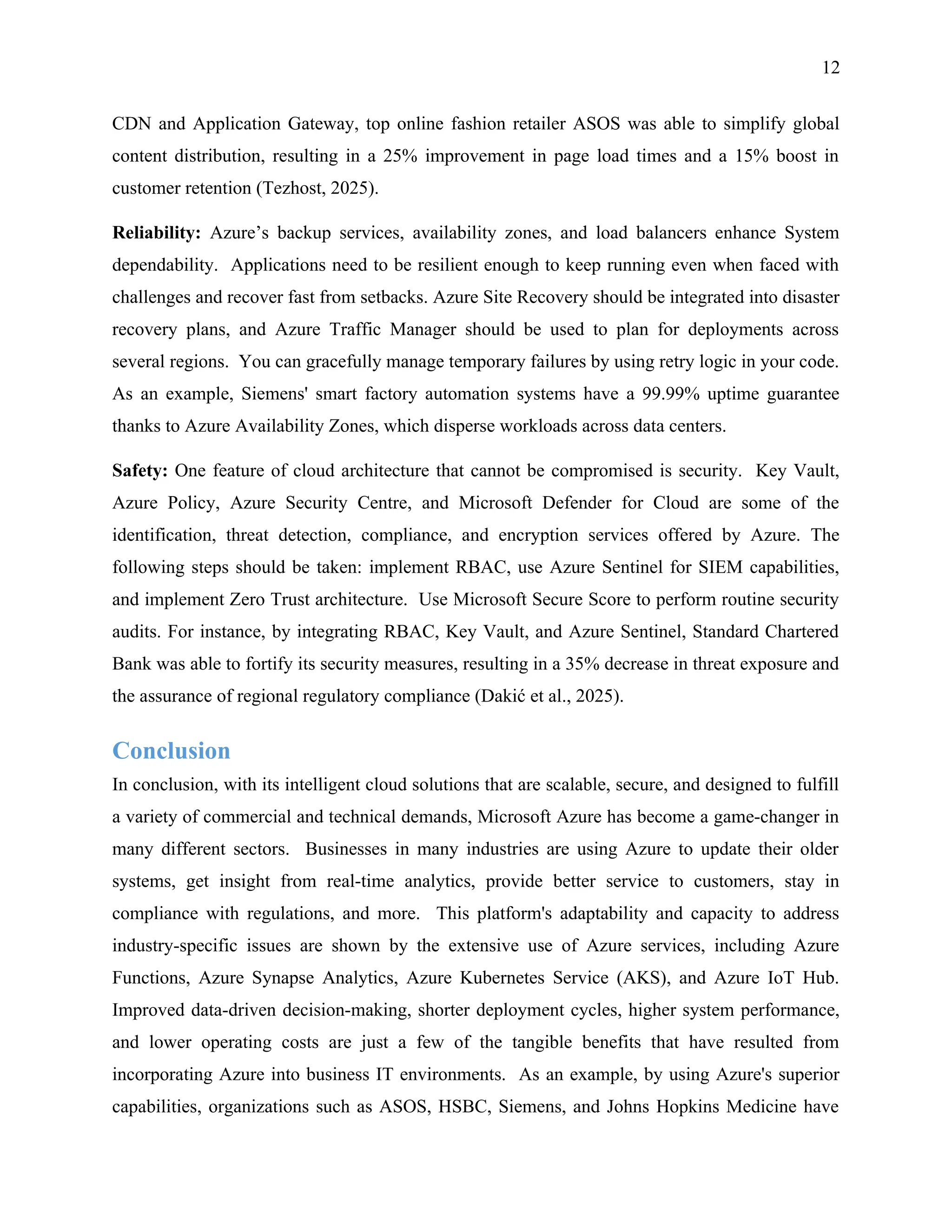 12
CDN and Application Gateway, top online fashion retailer ASOS was able to simplify global
content distribution, resulting in a 25% improvement in page load times and a 15% boost in
customer retention (Tezhost, 2025).
Reliability: Azure’s backup services, availability zones, and load balancers enhance System
dependability. Applications need to be resilient enough to keep running even when faced with
challenges and recover fast from setbacks. Azure Site Recovery should be integrated into disaster
recovery plans, and Azure Traffic Manager should be used to plan for deployments across
several regions. You can gracefully manage temporary failures by using retry logic in your code.
As an example, Siemens' smart factory automation systems have a 99.99% uptime guarantee
thanks to Azure Availability Zones, which disperse workloads across data centers.
Safety: One feature of cloud architecture that cannot be compromised is security. Key Vault,
Azure Policy, Azure Security Centre, and Microsoft Defender for Cloud are some of the
identification, threat detection, compliance, and encryption services offered by Azure. The
following steps should be taken: implement RBAC, use Azure Sentinel for SIEM capabilities,
and implement Zero Trust architecture. Use Microsoft Secure Score to perform routine security
audits. For instance, by integrating RBAC, Key Vault, and Azure Sentinel, Standard Chartered
Bank was able to fortify its security measures, resulting in a 35% decrease in threat exposure and
the assurance of regional regulatory compliance (Dakić et al., 2025).
Conclusion
In conclusion, with its intelligent cloud solutions that are scalable, secure, and designed to fulfill
a variety of commercial and technical demands, Microsoft Azure has become a game-changer in
many different sectors. Businesses in many industries are using Azure to update their older
systems, get insight from real-time analytics, provide better service to customers, stay in
compliance with regulations, and more. This platform's adaptability and capacity to address
industry-specific issues are shown by the extensive use of Azure services, including Azure
Functions, Azure Synapse Analytics, Azure Kubernetes Service (AKS), and Azure IoT Hub.
Improved data-driven decision-making, shorter deployment cycles, higher system performance,
and lower operating costs are just a few of the tangible benefits that have resulted from
incorporating Azure into business IT environments. As an example, by using Azure's superior
capabilities, organizations such as ASOS, HSBC, Siemens, and Johns Hopkins Medicine have
 