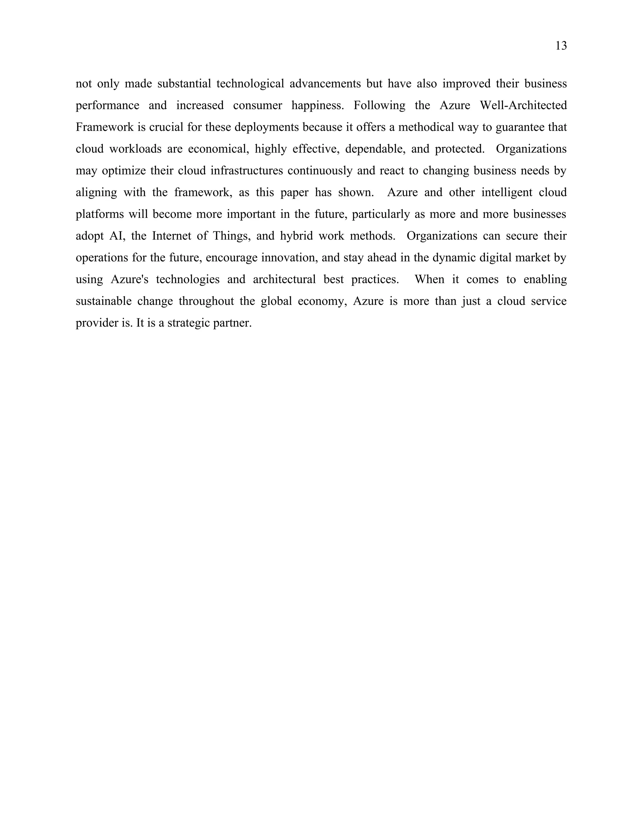 13
not only made substantial technological advancements but have also improved their business
performance and increased consumer happiness. Following the Azure Well-Architected
Framework is crucial for these deployments because it offers a methodical way to guarantee that
cloud workloads are economical, highly effective, dependable, and protected. Organizations
may optimize their cloud infrastructures continuously and react to changing business needs by
aligning with the framework, as this paper has shown. Azure and other intelligent cloud
platforms will become more important in the future, particularly as more and more businesses
adopt AI, the Internet of Things, and hybrid work methods. Organizations can secure their
operations for the future, encourage innovation, and stay ahead in the dynamic digital market by
using Azure's technologies and architectural best practices. When it comes to enabling
sustainable change throughout the global economy, Azure is more than just a cloud service
provider is. It is a strategic partner.
 