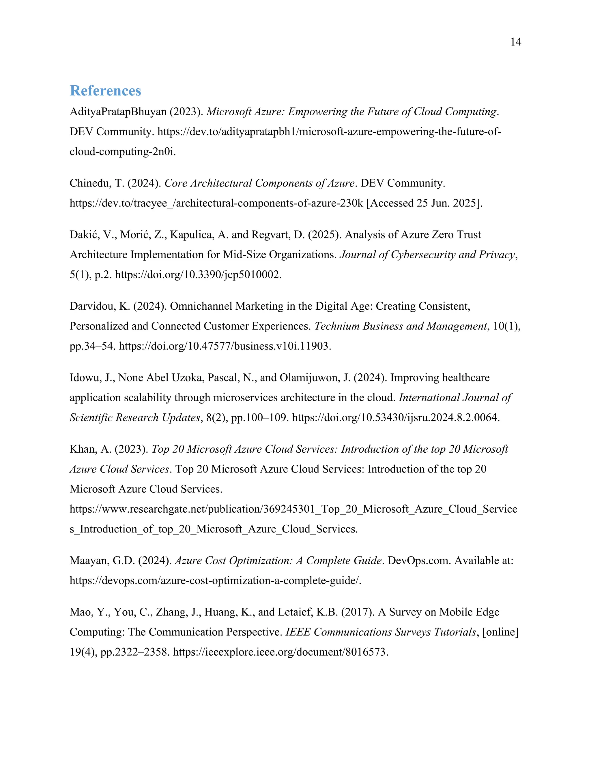 14
References
AdityaPratapBhuyan (2023). Microsoft Azure: Empowering the Future of Cloud Computing.
DEV Community. https://dev.to/adityapratapbh1/microsoft-azure-empowering-the-future-of-
cloud-computing-2n0i.
Chinedu, T. (2024). Core Architectural Components of Azure. DEV Community.
https://dev.to/tracyee_/architectural-components-of-azure-230k [Accessed 25 Jun. 2025].
Dakić, V., Morić, Z., Kapulica, A. and Regvart, D. (2025). Analysis of Azure Zero Trust
Architecture Implementation for Mid-Size Organizations. Journal of Cybersecurity and Privacy,
5(1), p.2. https://doi.org/10.3390/jcp5010002.
Darvidou, K. (2024). Omnichannel Marketing in the Digital Age: Creating Consistent,
Personalized and Connected Customer Experiences. Technium Business and Management, 10(1),
pp.34–54. https://doi.org/10.47577/business.v10i.11903.
Idowu, J., None Abel Uzoka, Pascal, N., and Olamijuwon, J. (2024). Improving healthcare
application scalability through microservices architecture in the cloud. International Journal of
Scientific Research Updates, 8(2), pp.100–109. https://doi.org/10.53430/ijsru.2024.8.2.0064.
Khan, A. (2023). Top 20 Microsoft Azure Cloud Services: Introduction of the top 20 Microsoft
Azure Cloud Services. Top 20 Microsoft Azure Cloud Services: Introduction of the top 20
Microsoft Azure Cloud Services.
https://www.researchgate.net/publication/369245301_Top_20_Microsoft_Azure_Cloud_Service
s_Introduction_of_top_20_Microsoft_Azure_Cloud_Services.
Maayan, G.D. (2024). Azure Cost Optimization: A Complete Guide. DevOps.com. Available at:
https://devops.com/azure-cost-optimization-a-complete-guide/.
Mao, Y., You, C., Zhang, J., Huang, K., and Letaief, K.B. (2017). A Survey on Mobile Edge
Computing: The Communication Perspective. IEEE Communications Surveys Tutorials, [online]
19(4), pp.2322–2358. https://ieeexplore.ieee.org/document/8016573.
 