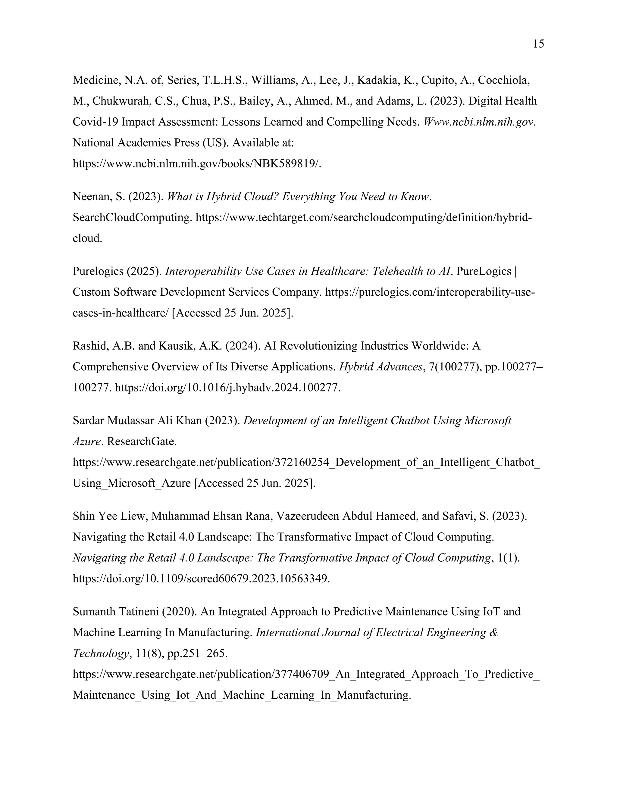 15
Medicine, N.A. of, Series, T.L.H.S., Williams, A., Lee, J., Kadakia, K., Cupito, A., Cocchiola,
M., Chukwurah, C.S., Chua, P.S., Bailey, A., Ahmed, M., and Adams, L. (2023). Digital Health
Covid-19 Impact Assessment: Lessons Learned and Compelling Needs. Www.ncbi.nlm.nih.gov.
National Academies Press (US). Available at:
https://www.ncbi.nlm.nih.gov/books/NBK589819/.
Neenan, S. (2023). What is Hybrid Cloud? Everything You Need to Know.
SearchCloudComputing. https://www.techtarget.com/searchcloudcomputing/definition/hybrid-
cloud.
Purelogics (2025). Interoperability Use Cases in Healthcare: Telehealth to AI. PureLogics |
Custom Software Development Services Company. https://purelogics.com/interoperability-use-
cases-in-healthcare/ [Accessed 25 Jun. 2025].
Rashid, A.B. and Kausik, A.K. (2024). AI Revolutionizing Industries Worldwide: A
Comprehensive Overview of Its Diverse Applications. Hybrid Advances, 7(100277), pp.100277–
100277. https://doi.org/10.1016/j.hybadv.2024.100277.
Sardar Mudassar Ali Khan (2023). Development of an Intelligent Chatbot Using Microsoft
Azure. ResearchGate.
https://www.researchgate.net/publication/372160254_Development_of_an_Intelligent_Chatbot_
Using_Microsoft_Azure [Accessed 25 Jun. 2025].
Shin Yee Liew, Muhammad Ehsan Rana, Vazeerudeen Abdul Hameed, and Safavi, S. (2023).
Navigating the Retail 4.0 Landscape: The Transformative Impact of Cloud Computing.
Navigating the Retail 4.0 Landscape: The Transformative Impact of Cloud Computing, 1(1).
https://doi.org/10.1109/scored60679.2023.10563349.
Sumanth Tatineni (2020). An Integrated Approach to Predictive Maintenance Using IoT and
Machine Learning In Manufacturing. International Journal of Electrical Engineering &
Technology, 11(8), pp.251–265.
https://www.researchgate.net/publication/377406709_An_Integrated_Approach_To_Predictive_
Maintenance_Using_Iot_And_Machine_Learning_In_Manufacturing.
 