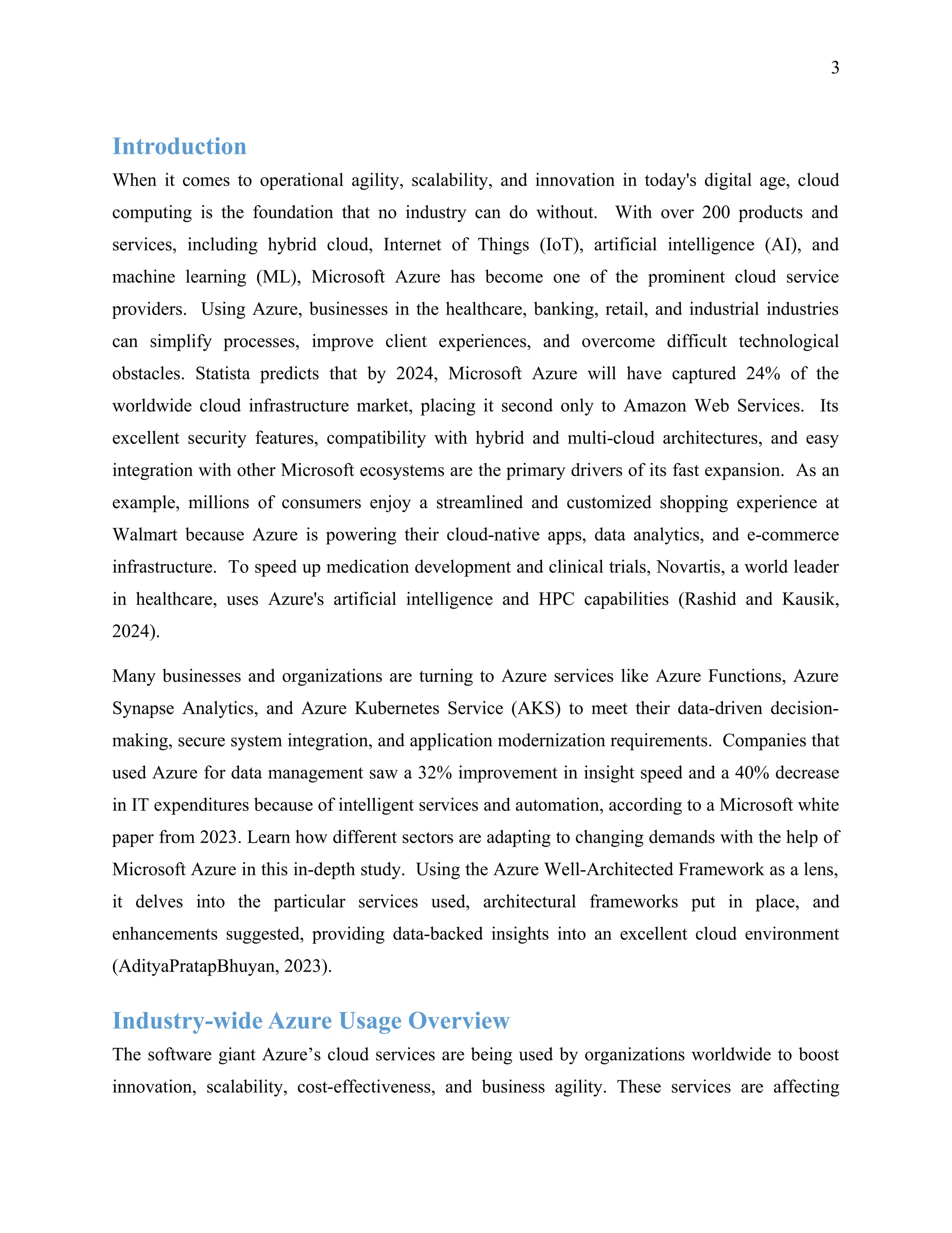 3
Introduction
When it comes to operational agility, scalability, and innovation in today's digital age, cloud
computing is the foundation that no industry can do without. With over 200 products and
services, including hybrid cloud, Internet of Things (IoT), artificial intelligence (AI), and
machine learning (ML), Microsoft Azure has become one of the prominent cloud service
providers. Using Azure, businesses in the healthcare, banking, retail, and industrial industries
can simplify processes, improve client experiences, and overcome difficult technological
obstacles. Statista predicts that by 2024, Microsoft Azure will have captured 24% of the
worldwide cloud infrastructure market, placing it second only to Amazon Web Services. Its
excellent security features, compatibility with hybrid and multi-cloud architectures, and easy
integration with other Microsoft ecosystems are the primary drivers of its fast expansion. As an
example, millions of consumers enjoy a streamlined and customized shopping experience at
Walmart because Azure is powering their cloud-native apps, data analytics, and e-commerce
infrastructure. To speed up medication development and clinical trials, Novartis, a world leader
in healthcare, uses Azure's artificial intelligence and HPC capabilities (Rashid and Kausik,
2024).
Many businesses and organizations are turning to Azure services like Azure Functions, Azure
Synapse Analytics, and Azure Kubernetes Service (AKS) to meet their data-driven decision-
making, secure system integration, and application modernization requirements. Companies that
used Azure for data management saw a 32% improvement in insight speed and a 40% decrease
in IT expenditures because of intelligent services and automation, according to a Microsoft white
paper from 2023. Learn how different sectors are adapting to changing demands with the help of
Microsoft Azure in this in-depth study. Using the Azure Well-Architected Framework as a lens,
it delves into the particular services used, architectural frameworks put in place, and
enhancements suggested, providing data-backed insights into an excellent cloud environment
(AdityaPratapBhuyan, 2023).
Industry-wide Azure Usage Overview
The software giant Azure’s cloud services are being used by organizations worldwide to boost
innovation, scalability, cost-effectiveness, and business agility. These services are affecting
 