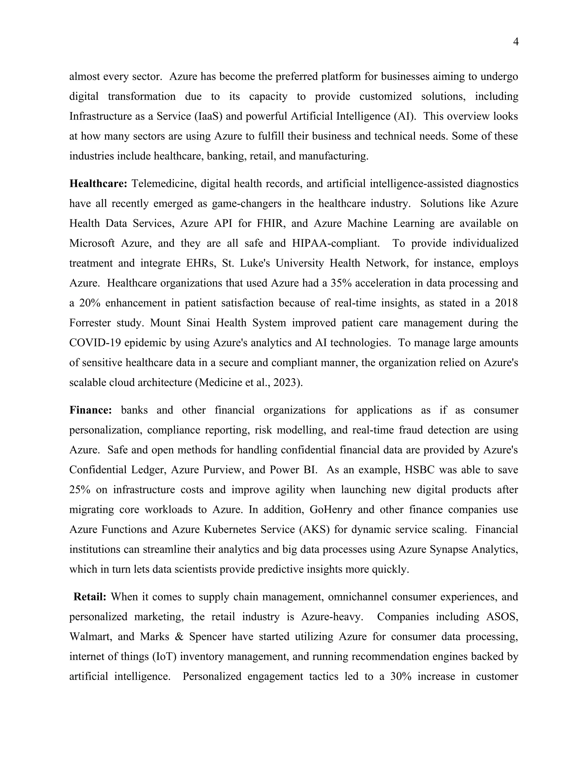 4
almost every sector. Azure has become the preferred platform for businesses aiming to undergo
digital transformation due to its capacity to provide customized solutions, including
Infrastructure as a Service (IaaS) and powerful Artificial Intelligence (AI). This overview looks
at how many sectors are using Azure to fulfill their business and technical needs. Some of these
industries include healthcare, banking, retail, and manufacturing.
Healthcare: Telemedicine, digital health records, and artificial intelligence-assisted diagnostics
have all recently emerged as game-changers in the healthcare industry. Solutions like Azure
Health Data Services, Azure API for FHIR, and Azure Machine Learning are available on
Microsoft Azure, and they are all safe and HIPAA-compliant. To provide individualized
treatment and integrate EHRs, St. Luke's University Health Network, for instance, employs
Azure. Healthcare organizations that used Azure had a 35% acceleration in data processing and
a 20% enhancement in patient satisfaction because of real-time insights, as stated in a 2018
Forrester study. Mount Sinai Health System improved patient care management during the
COVID-19 epidemic by using Azure's analytics and AI technologies. To manage large amounts
of sensitive healthcare data in a secure and compliant manner, the organization relied on Azure's
scalable cloud architecture (Medicine et al., 2023).
Finance: banks and other financial organizations for applications as if as consumer
personalization, compliance reporting, risk modelling, and real-time fraud detection are using
Azure. Safe and open methods for handling confidential financial data are provided by Azure's
Confidential Ledger, Azure Purview, and Power BI. As an example, HSBC was able to save
25% on infrastructure costs and improve agility when launching new digital products after
migrating core workloads to Azure. In addition, GoHenry and other finance companies use
Azure Functions and Azure Kubernetes Service (AKS) for dynamic service scaling. Financial
institutions can streamline their analytics and big data processes using Azure Synapse Analytics,
which in turn lets data scientists provide predictive insights more quickly.
Retail: When it comes to supply chain management, omnichannel consumer experiences, and
personalized marketing, the retail industry is Azure-heavy. Companies including ASOS,
Walmart, and Marks & Spencer have started utilizing Azure for consumer data processing,
internet of things (IoT) inventory management, and running recommendation engines backed by
artificial intelligence. Personalized engagement tactics led to a 30% increase in customer
 