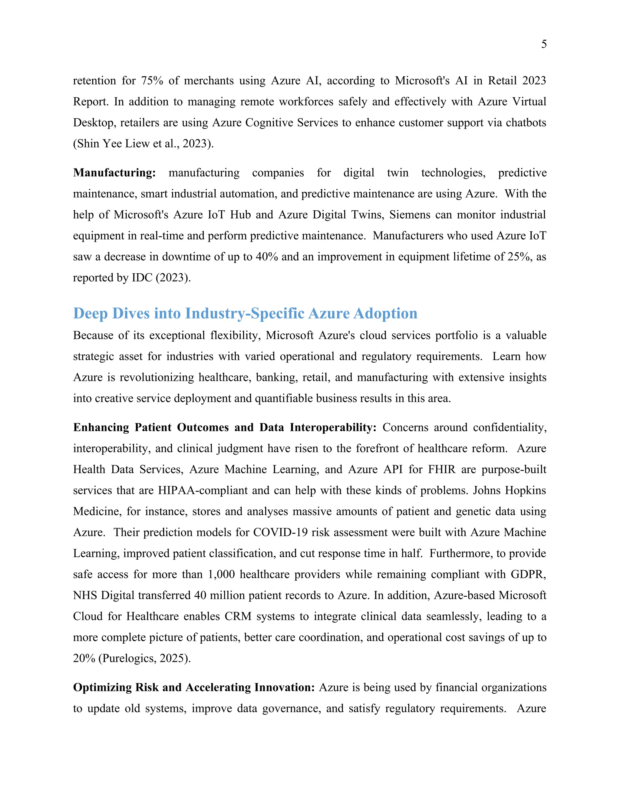 5
retention for 75% of merchants using Azure AI, according to Microsoft's AI in Retail 2023
Report. In addition to managing remote workforces safely and effectively with Azure Virtual
Desktop, retailers are using Azure Cognitive Services to enhance customer support via chatbots
(Shin Yee Liew et al., 2023).
Manufacturing: manufacturing companies for digital twin technologies, predictive
maintenance, smart industrial automation, and predictive maintenance are using Azure. With the
help of Microsoft's Azure IoT Hub and Azure Digital Twins, Siemens can monitor industrial
equipment in real-time and perform predictive maintenance. Manufacturers who used Azure IoT
saw a decrease in downtime of up to 40% and an improvement in equipment lifetime of 25%, as
reported by IDC (2023).
Deep Dives into Industry-Specific Azure Adoption
Because of its exceptional flexibility, Microsoft Azure's cloud services portfolio is a valuable
strategic asset for industries with varied operational and regulatory requirements. Learn how
Azure is revolutionizing healthcare, banking, retail, and manufacturing with extensive insights
into creative service deployment and quantifiable business results in this area.
Enhancing Patient Outcomes and Data Interoperability: Concerns around confidentiality,
interoperability, and clinical judgment have risen to the forefront of healthcare reform. Azure
Health Data Services, Azure Machine Learning, and Azure API for FHIR are purpose-built
services that are HIPAA-compliant and can help with these kinds of problems. Johns Hopkins
Medicine, for instance, stores and analyses massive amounts of patient and genetic data using
Azure. Their prediction models for COVID-19 risk assessment were built with Azure Machine
Learning, improved patient classification, and cut response time in half. Furthermore, to provide
safe access for more than 1,000 healthcare providers while remaining compliant with GDPR,
NHS Digital transferred 40 million patient records to Azure. In addition, Azure-based Microsoft
Cloud for Healthcare enables CRM systems to integrate clinical data seamlessly, leading to a
more complete picture of patients, better care coordination, and operational cost savings of up to
20% (Purelogics, 2025).
Optimizing Risk and Accelerating Innovation: Azure is being used by financial organizations
to update old systems, improve data governance, and satisfy regulatory requirements. Azure
 